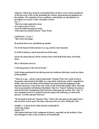 eminence. When they boast he can humble them. In these verses God is considered
as the governor of the world, punishing the wicked, and pouring out judgment on
his enemies. The calamities of war, pestilence, and famine, are all ministers of
providence to execute wrath. Alexander Carson.
Ver. 7.
"Here he exalts neglected worms
To sceptres and a crown;
Anon the following page he turns,
And treads the monarch down." Isaac Watts.
COFFMA , "Verse 7
"But God is the judge:
He putteth down one, and lifteth up another.
For in the hand of Jehovah there is a cup, and the wine foameth;
It is full of mixture, and he poureth out of the same:
Surely the dregs thereof, all the wicked of the earth shall drain them, and drink
them.
But I will declare forever,
I will sing praises to the God of Jacob."
God's being mentioned in the third person here indicates that these words are those
of the psalmist.
"There is a cup ... all the wicked shall drink" (Psalms 75:8). The wrath of God is
frequently represented in the Bible as a cup which wicked men will be compelled to
drink; and even in the Book of Revelation God represented the judgment of the
apostate church as a cup of the wine of the wrath of God (Revelation 18:6). That this
wine is presumably red indicates bloodshed. That it is "mixed" indicates its potency
and the diversity of judgments that God may bring upon the wicked. The "cup" is
also sometimes used as a symbol of extreme agony and suffering, as when Jesus
prayed, "Let this cup pass from me."
"In the hand of Jehovah" (Psalms 75:8). "This is the only place in the psalm where
this word for God is used. The other references here are all [~'Elohiym]."[15]
ISBET, "A PSALM OF THE DIVI E JUDGME T
‘God is the Judge.’
Psalms 75:7
This psalm celebrates God’s judgment in history, especially on the heathen. It has
been thought to refer to the overthrow of Sennacherib.
 