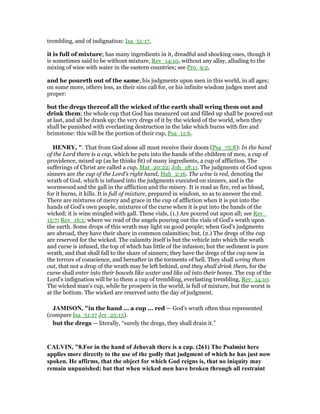 trembling, and of indignation: Isa_51:17,
it is full of mixture; has many ingredients in it, dreadful and shocking ones, though it
is sometimes said to be without mixture, Rev_14:10, without any allay, alluding to the
mixing of wine with water in the eastern countries; see Pro_9:2,
and he poureth out of the same; his judgments upon men in this world, in all ages;
on some more, others less, as their sins call for, or his infinite wisdom judges meet and
proper:
but the dregs thereof all the wicked of the earth shall wring them out and
drink them; the whole cup that God has measured out and filled up shall be poured out
at last, and all be drank up; the very dregs of it by the wicked of the world, when they
shall be punished with everlasting destruction in the lake which burns with fire and
brimstone: this will be the portion of their cup, Psa_11:6.
HE RY, ". That from God alone all must receive their doom (Psa_75:8): In the hand
of the Lord there is a cup, which he puts into the hands of the children of men, a cup of
providence, mixed up (as he thinks fit) of many ingredients, a cup of affliction. The
sufferings of Christ are called a cup, Mat_20:22; Joh_18:11. The judgments of God upon
sinners are the cup of the Lord's right hand, Hab_2:16. The wine is red, denoting the
wrath of God, which is infused into the judgments executed on sinners, and is the
wormwood and the gall in the affliction and the misery. It is read as fire, red as blood,
for it burns, it kills. It is full of mixture, prepared in wisdom, so as to answer the end.
There are mixtures of mercy and grace in the cup of affliction when it is put into the
hands of God's own people, mixtures of the curse when it is put into the hands of the
wicked; it is wine mingled with gall. These vials, (1.) Are poured out upon all; see Rev_
15:7; Rev_16:1; where we read of the angels pouring out the vials of God's wrath upon
the earth. Some drops of this wrath may light on good people; when God's judgments
are abroad, they have their share in common calamities; but, (2.) The dregs of the cup
are reserved for the wicked. The calamity itself is but the vehicle into which the wrath
and curse is infused, the top of which has little of the infusion; but the sediment is pure
wrath, and that shall fall to the share of sinners; they have the dregs of the cup now in
the terrors of conscience, and hereafter in the torments of hell. They shall wring them
out, that not a drop of the wrath may be left behind, and they shall drink them, for the
curse shall enter into their bowels like water and like oil into their bones. The cup of the
Lord's indignation will be to them a cup of trembling, everlasting trembling, Rev_14:10.
The wicked man's cup, while he prospers in the world, is full of mixture, but the worst is
at the bottom. The wicked are reserved unto the day of judgment.
JAMISO , "in the hand ... a cup ... red — God’s wrath often thus represented
(compare Isa_51:17 Jer_25:15).
but the dregs — literally, “surely the dregs, they shall drain it.”
CALVI , "8.For in the hand of Jehovah there is a cup. (261) The Psalmist here
applies more directly to the use of the godly that judgment of which he has just now
spoken. He affirms, that the object for which God reigns is, that no iniquity may
remain unpunished; but that when wicked men have broken through all restraint
 