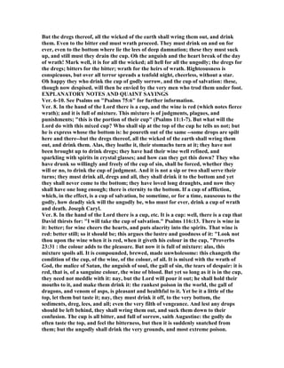But the dregs thereof, all the wicked of the earth shall wring them out, and drink
them. Even to the bitter end must wrath proceed. They must drink on and on for
ever, even to the bottom where lie the lees of deep damnation; these they must suck
up, and still must they drain the cup. Oh the anguish and the heart break of the day
of wrath! Mark well, it is for all the wicked; all hell for all the ungodly; the dregs for
the dregs; bitters for the bitter; wrath for the heirs of wrath. Righteousness is
conspicuous, but over all terror spreads a tenfold night, cheerless, without a star.
Oh happy they who drink the cup of godly sorrow, and the cup of salvation: these,
though now despised, will then be envied by the very men who trod them under foot.
EXPLA ATORY OTES A D QUAI T SAYI GS
Ver. 6-10. See Psalms on "Psalms 75:6" for further information.
Ver. 8. In the hand of the Lord there is a cup, and the wine is red (which notes fierce
wrath); and it is full of mixture. This mixture is of judgments, plagues, and
punishments; "this is the portion of their cup" (Psalms 11:1-7). But what will the
Lord do with this mixed cup? Who shall sip at the top of the cup he tells us not; but
he is express whose the bottom is: he poureth out of the same --some drops are spilt
here and there--but the dregs thereof, all the wicked of the earth shall wring them
out, and drink them. Alas, they loathe it, their stomachs turn at it; they have not
been brought up to drink dregs; they have had their wine well refined, and
sparkling with spirits in crystal glasses; and how can they get this down? They who
have drunk so willingly and freely of the cup of sin, shall be forced, whether they
will or no, to drink the cup of judgment. And it is not a sip or two shall serve their
turns; they must drink all, dregs and all, they shall drink it to the bottom and yet
they shall never come to the bottom; they have loved long draughts, and now they
shall have one long enough; there is eternity to the bottom. If a cup of affliction,
which, in the effect, is a cup of salvation, be sometime, or for a time, nauseous to the
godly, how deadly sick will the ungodly be, who must for ever, drink a cup of wrath
and death. Joseph Caryl.
Ver. 8. In the hand of the Lord there is a cup, etc. It is a cup: well, there is a cup that
David thirsts for: "I will take the cup of salvation." Psalms 116:13. There is wine in
it: better; for wine cheers the hearts, and puts alacrity into the spirits. That wine is
red: better still; so it should be; this argues the lustre and goodness of it: "Look not
thou upon the wine when it is red, when it giveth his colour in the cup, "Proverbs
23:31 : the colour adds to the pleasure. But now it is full of mixture: alas, this
mixture spoils all. It is compounded, brewed, made unwholesome: this changeth the
condition of the cup, of the wine, of the colour, of all. It is mixed with the wrath of
God, the malice of Satan, the anguish of soul, the gall of sin, the tears of despair: it is
red, that is, of a sanguine colour, the wine of blood. But yet so long as it is in the cup,
they need not meddle with it: nay, but the Lord will pour it out; he shall hold their
mouths to it, and make them drink it: the rankest poison in the world, the gall of
dragons, and venom of asps, is pleasant and healthful to it. Yet be it a little of the
top, let them but taste it; nay, they must drink it off, to the very bottom, the
sediments, dreg, lees, and all; even the very filth of vengeance. And lest any drops
should be left behind, they shall wring them out, and suck them down to their
confusion. The cup is all bitter, and full of sorrow, saith Augustine: the godly do
often taste the top, and feel the bitterness, but then it is suddenly snatched from
them; but the ungodly shall drink the very grounds, and most extreme poison.
 