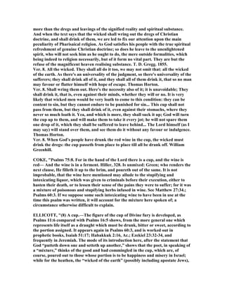 more than the dregs and leavings of the signified reality and spiritual substance.
And when the text says that the wicked shall wring out the dregs of Christian
doctrine, and shall drink of them, we are led to fix our attention upon the main
peculiarity of Pharisaical religion. As God satisfies his people with the true spiritual
refreshment of genuine Christian doctrine; so does he leave to the unenlightened
spirit, who will not seek him as he ought to do, the mere outside formalities, which
being indeed to religion necessarily, but of it form no vital part. They are but the
refuse of the magnificent heaven realising substance. T. D. Gregg. 1855.
Ver. 8. All the wicked. They shall all do it too, we may not omit that: all the wicked
of the earth. As there's an universality of the judgment, so there's universality of the
sufferers; they shall drink all of it, and they shall all of them drink it, that so no man
may favour or flatter himself with hope of escape. Thomas Horton.
Ver. 8. Shall wring them out. Here's the necessity also of it; it is unavoidable; They
shall drink it, that is, even against their minds, whether they will or no. It is very
likely that wicked men would be very loath to come to this condition: they can be
content to sin, but they cannot endure to be punished for sin... This cup shall not
pass from them, but they shall drink of it, even against their stomachs, where they
never so much loath it. Yea, and which is more, they shall suck it up; God will turn
the cup up to them, and will make them to take it every jot; he will not spare them
one drop of it, which they shall be suffered to leave behind... The Lord himself (as I
may say) will stand over them, and see them do it without any favour or indulgence.
Thomas Horton.
Ver. 8. When God's people have drunk the red wine in the cup, the wicked must
drink the dregs: the cup passeth from place to place till all be drank off. William
Greenhill.
COKE, "Psalms 75:8. For in the hand of the Lord there is a cup, and the wine is
red— And the wine is in a ferment. Hiller, 328. Is unmixed: Green; who renders the
next clause, He filleth it up to the brim, and poureth out of the same. It is not
improbable, that the wine here mentioned may allude to the stupifying and
intoxicating liquor, which was given to criminals before their execution, either to
hasten their death, or to lessen their sense of the pains they were to suffer; for it was
a mixture of poisonous and stupifying herbs infused in wine. See Matthew 27:34.;
Psalms 60:3. If we suppose some such intoxicating wine to have been in use at the
time this psalm was written, it will account for the mixture here spoken of; a
circumstance otherwise difficult to explain.
ELLICOTT, "(8) A cup.—The figure of the cup of Divine fury is developed, as
Psalms 11:6 compared with Psalms 16:5 shows, from the more general one which
represents life itself as a draught which must be drunk, bitter or sweet, according to
the portion assigned. It appears again in Psalms 60:3, and is worked out in
prophetic books, Isaiah 51:17; Habakkuk 2:16, Ac.; Ezekiel 23:32-34, and
frequently in Jeremiah. The mode of its introduction here, after the statement that
God “putteth down one and setteth up another,” shows that the poet, in speaking of
a “mixture,” thinks of the good and bad commingled in the cup, which are, of
course, poured out to those whose portion is to be happiness and misery in Israel;
while for the heathen, the “wicked of the earth” (possibly including apostate Jews),
 