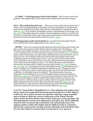 CLARKE, "I will sing praises to the God of Jacob - These are the words of the
psalmist, who magnifies the Lord for the promise of deliverance from their enemies.
GILL, "But I will declare for ever,.... These are not the words of the psalmist, but of
Christ, who is all along speaking in the psalm; what he would declare is not expressed,
and is to be supplied in sense thus; either that he would declare the wonderful works of
God, Psa_75:1, so the Targum, his thoughts, mercies, and kindnesses to his people, as in
Psa_55:5, or his judgments on his enemies, whom he shall pass sentence on, which will
be for ever; or the name of the Lord, his purposes and decrees, his counsel and covenant,
his mind and will, his Gospel and the truth of it: see Psa_22:22,
I will sing praises to the God of Jacob; the covenant God of his people, Christ's
God, and their God; of his singing praise to him, see Psa_22:22.
HE RY, " Here are two good practical inferences drawn from these great truths, and
they are the same purposes of duty that he began the psalm with. This being so, 1. He
will praise God, and give him glory, for the power to which he has advanced him (Psa_
75:9): I will declare for ever that which thy wondrous works declare, Psa_75:1. He will
praise God for his elevation, not only at first, while the mercy was fresh, but for ever, so
long as he lives. The exaltation of the Son of David will be the subject of the saints'
everlasting praises. He will give glory to God, not only as his God, but as the God of
Jacob, knowing it was for Jacob his servant's sake, and because he loved his people
Israel, that he made him king over them. 2. He will use the power with which he is
entrusted for the great ends for which it was put into his hands, Psa_75:10, as before,
Psa_75:2, Psa_75:4. According to the duty of the higher powers, (1.) He resolves to be a
terror to evildoers, to humble their pride and break their power: “Though not all the
heads, yet all the horns, of the wicked will I cut off, with which they push their poor
neighbours; I will disable them to do mischief.” Thus God promises to raise up
carpenters who should fray the horns of the Gentiles that had scattered Judah and
Israel, Zec_1:18-21. (2.) He resolves to be a protection and praise to those that do well:
The horns of the righteous shall be exalted; they shall be preferred and be put into
places of power; and those that are good, and have hearts to do good, shall not want
ability and opportunity for it. This agrees with David's resolutions, Psa_101:3, etc.
Herein David was a type of Christ, who with the breath of his mouth shall slay the
wicked, but shall exalt with honour the horn of the righteous, Psa_112:9.
CALVI , "9.and 10.But I will publish for ever. This conclusion of the psalm evinces
the joy which God’s people felt from having experienced that He was their deliverer
in adversity; for it seems to be their own experience which they engage to publish,
and on account of which they resolve to sing praise to God. Whence also they
gather, that by the divine aid they will overcome all the power of the reprobate; and
that being themselves possessed of righteousness and equity, they will be sufficiently
armed for their own preservation and defense. The expression,the horns of the
righteous shall be exalted, (263) implies, that the children of God, by a blameless
and holy life, acquire greater strength, and more effectually protect themselves than
if it were their endeavor to advance their own interests by every species of
 