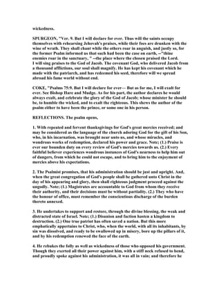 wickedness.
SPURGEO , "Ver. 9. But I will declare for ever. Thus will the saints occupy
themselves with rehearsing Jehovah's praises, while their foes are drunken with the
wine of wrath. They shall chant while the others roar in anguish, and justly so, for
the former Psalm informed us that such had been the case on earth, --"thine
enemies roar in the sanctuary, " --the place where the chosen praised the Lord.
I will sing praises to the God of Jacob. The covenant God, who delivered Jacob from
a thousand afflictions, our soul shall magnify. He has kept his covenant which he
made with the patriarch, and has redeemed his seed, therefore will we spread
abroad his fame world without end.
COKE, "Psalms 75:9. But I will declare for ever— But as for me, I will exult for
ever. See Bishop Hare and Mudge. As for his part, the author declares he would
always exult, and celebrate the glory of the God of Jacob; whose minister he should
be, to humble the wicked, and to exalt the righteous. This shews the author of the
psalm either to have been the prince, or some one in his person.
REFLECTIO S. The psalm opens,
1. With repeated and fervent thanksgivings for God's great mercies received; and
may be considered as the language of the church adoring God for the gift of his Son,
who, in his incarnation, was brought near unto us, and whose miracles, and
wondrous works of redemption, declared his power and grace. ote; (1.) Praise is
ever our bounden duty on every review of God's mercies towards us. (2.) Every
faithful believer experiences wondrous instances of God's nearness to help him out
of dangers, from which he could not escape, and to bring him to the enjoyment of
mercies above his expectations.
2. The Psalmist promises, that his administration should be just and upright. And,
when the great congregation of God's people shall be gathered unto Christ in the
day of his appearing and glory, then shall righteous judgment proceed against the
ungodly. ote; (1.) Magistrates are accountable to God from whom they receive
their authority, and their decisions must be without partiality. (2.) They who have
the honour of office, must remember the conscientious discharge of the burden
thereto annexed.
3. He undertakes to support and restore, through the divine blessing, the weak and
distracted state of Israel. ote; (1.) Disunion and faction hasten a kingdom to
destruction. (2.) One true patriot has often saved a nation. But this more
emphatically appertains to Christ, who, when the world, with all its inhabitants, by
sin was dissolved, and ready to be swallowed up in misery, bore up the pillars of it,
and by his redemption renewed the face of the earth.
4. He rebukes the folly as well as wickedness of those who opposed his government.
Though they exerted all their power against him, with a stiff neck refused to bend,
and proudly spoke against his administration, it was all in vain; and therefore he
 