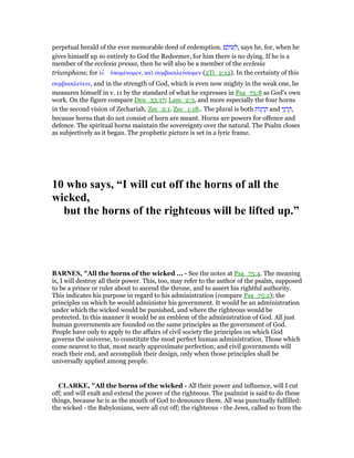 perpetual herald of the ever memorable deed of redemption. ‫ם‬ ָ‫ּול‬‫ע‬ ְ‫,ל‬ says he, for, when he
gives himself up so entirely to God the Redeemer, for him there is no dying. If he is a
member of the ecclesia pressa, then he will also be a member of the ecclesia
triumphans; for ει ʆ ᆓποµένοµεν, καᆳ συµβασιλεύσοµεν (2Ti_2:12). In the certainty of this
συµβασιλεύειν, and in the strength of God, which is even now mighty in the weak one, he
measures himself in v. 11 by the standard of what he expresses in Psa_75:8 as God's own
work. On the figure compare Deu_33:17; Lam_2:3, and more especially the four horns
in the second vision of Zechariah, Zec_2:1. Zec_1:18.. The plural is both ‫ּות‬‫נ‬ ְ‫ר‬ ַ‫ק‬ and ‫י‬ֵ‫נ‬ ְ‫ר‬ ַ‫,ק‬
because horns that do not consist of horn are meant. Horns are powers for offence and
defence. The spiritual horns maintain the sovereignty over the natural. The Psalm closes
as subjectively as it began. The prophetic picture is set in a lyric frame.
10 who says, “I will cut off the horns of all the
wicked,
but the horns of the righteous will be lifted up.”
BAR ES, "All the horns of the wicked ... - See the notes at Psa_75:4. The meaning
is, I will destroy all their power. This, too, may refer to the author of the psalm, supposed
to be a prince or ruler about to ascend the throne, and to assert his rightful authority.
This indicates his purpose in regard to his administration (compare Psa_75:2); the
principles on which he would administer his government. It would be an administration
under which the wicked would be punished, and where the righteous would be
protected. In this manner it would be an emblem of the administration of God. All just
human governments are founded on the same principles as the government of God.
People have only to apply to the affairs of civil society the principles on which God
governs the universe, to constitute the most perfect human administration. Those which
come nearest to that, most nearly approximate perfection; and civil governments will
reach their end, and accomplish their design, only when those principles shall be
universally applied among people.
CLARKE, "All the horns of the wicked - All their power and influence, will I cut
off; and will exalt and extend the power of the righteous. The psalmist is said to do these
things, because he is as the mouth of God to denounce them. All was punctually fulfilled:
the wicked - the Babylonians, were all cut off; the righteous - the Jews, called so from the
 