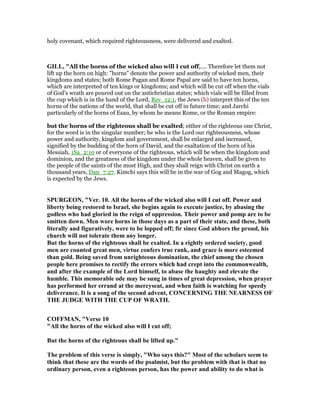 holy covenant, which required righteousness, were delivered and exalted.
GILL, "All the horns of the wicked also will I cut off,.... Therefore let them not
lift up the horn on high: "horns" denote the power and authority of wicked men, their
kingdoms and states; both Rome Pagan and Rome Papal are said to have ten horns,
which are interpreted of ten kings or kingdoms; and which will be cut off when the vials
of God's wrath are poured out on the antichristian states; which vials will be filled from
the cup which is in the hand of the Lord, Rev_12:1, the Jews (b) interpret this of the ten
horns of the nations of the world, that shall be cut off in future time; and Jarchi
particularly of the horns of Esau, by whom he means Rome, or the Roman empire:
but the horns of the righteous shall be exalted; either of the righteous one Christ,
for the word is in the singular number; he who is the Lord our righteousness, whose
power and authority, kingdom and government, shall be enlarged and increased,
signified by the budding of the horn of David, and the exaltation of the horn of his
Messiah, 1Sa_2:10 or of everyone of the righteous, which will be when the kingdom and
dominion, and the greatness of the kingdom under the whole heaven, shall be given to
the people of the saints of the most High, and they shall reign with Christ on earth a
thousand years, Dan_7:27. Kimchi says this will be in the war of Gog and Magog, which
is expected by the Jews.
SPURGEO , "Ver. 10. All the horns of the wicked also will I cut off. Power and
liberty being restored to Israel, she begins again to execute justice, by abasing the
godless who had gloried in the reign of oppression. Their power and pomp are to be
smitten down. Men wore horns in those days as a part of their state, and these, both
literally and figuratively, were to be lopped off; fir since God abhors the proud, his
church will not tolerate them any longer.
But the horns of the righteous shall be exalted. In a rightly ordered society, good
men are counted great men, virtue confers true rank, and grace is more esteemed
than gold. Being saved from unrighteous domination, the chief among the chosen
people here promises to rectify the errors which had crept into the commonwealth,
and after the example of the Lord himself, to abase the haughty and elevate the
humble. This memorable ode may be sung in times of great depression, when prayer
has performed her errand at the mercyseat, and when faith is watching for speedy
deliverance. It is a song of the second advent, CO CER I G THE EAR ESS OF
THE JUDGE WITH THE CUP OF WRATH.
COFFMA , "Verse 10
"All the horns of the wicked also will I cut off;
But the horns of the righteous shall be lifted up."
The problem of this verse is simply, "Who says this?" Most of the scholars seem to
think that these are the words of the psalmist, but the problem with that is that no
ordinary person, even a righteous person, has the power and ability to do what is
 