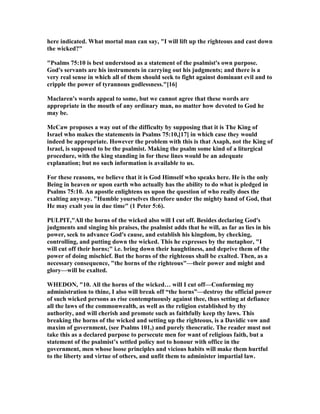 here indicated. What mortal man can say, "I will lift up the righteous and cast down
the wicked?"
"Psalms 75:10 is best understood as a statement of the psalmist's own purpose.
God's servants are his instruments in carrying out his judgments; and there is a
very real sense in which all of them should seek to fight against dominant evil and to
cripple the power of tyrannous godlessness."[16]
Maclaren's words appeal to some, but we cannot agree that these words are
appropriate in the mouth of any ordinary man, no matter how devoted to God he
may be.
McCaw proposes a way out of the difficulty by supposing that it is The King of
Israel who makes the statements in Psalms 75:10,[17] in which case they would
indeed be appropriate. However the problem with this is that Asaph, not the King of
Israel, is supposed to be the psalmist. Making the psalm some kind of a liturgical
procedure, with the king standing in for these lines would be an adequate
explanation; but no such information is available to us.
For these reasons, we believe that it is God Himself who speaks here. He is the only
Being in heaven or upon earth who actually has the ability to do what is pledged in
Psalms 75:10. An apostle enlightens us upon the question of who really does the
exalting anyway. "Humble yourselves therefore under the mighty hand of God, that
He may exalt you in due time" (1 Peter 5:6).
PULPIT,"All the horns of the wicked also will I cut off. Besides declaring God's
judgments and singing his praises, the psalmist adds that he will, as far as lies in his
power, seek to advance God's cause, and establish his kingdom, by checking,
controlling, and putting down the wicked. This he expresses by the metaphor, "I
will cut off their horns;" i.e. bring down their haughtiness, and deprive them of the
power of doing mischief. But the horns of the righteous shall be exalted. Then, as a
necessary consequence, "the horns of the righteous"—their power and might and
glory—will be exalted.
WHEDO , "10. All the horns of the wicked… will I cut off—Conforming my
administration to thine, I also will break off “the horns”—destroy the official power
of such wicked persons as rise contemptuously against thee, thus setting at defiance
all the laws of the commonwealth, as well as the religion established by thy
authority, and will cherish and promote such as faithfully keep thy laws. This
breaking the horns of the wicked and setting up the righteous, is a Davidic vow and
maxim of government, (see Psalms 101,) and purely theocratic. The reader must not
take this as a declared purpose to persecute men for want of religious faith, but a
statement of the psalmist’s settled policy not to honour with office in the
government, men whose loose principles and vicious habits will make them hurtful
to the liberty and virtue of others, and unfit them to administer impartial law.
 