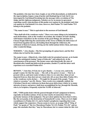The psalmist, who may have been Asaph, or one of his descendants, as indicated in
the superscription, began a song of praise and thanksgiving to God; but it was
interrupted by God himself breaking into the message with a revelation of The
Judge and his righteous judgments. Scholars are by no means in agreement
regarding exactly what portions of this psalm were spoken by the psalmist and what
was spoken by God himself. It is clear, however, that Psalms 75:1 and Psalms 75:9
belong to the psalmist.
"Thy name is near." This is equivalent to the nearness of God himself.
"Men shall tell of thy wondrous works." There were many things to be included in
such declarations, such as the wonders of creation, the wonders of God's dealing
with human wickedness on the occasion of the great Deluge, his selection of a
Chosen People following the construction of the Tower of Babel, his deliverance of
Israel from Egyptian slavery, his leading them through the wilderness, his
settlement of them in Canaan, driving out the sinful nations before them, and many
other wonderful things.
WHEDO , ". Give thanks—The first prompting of a pious heart, and the first
tribute due to God for his wonders.
Thy name is near—Objectively, when faith waits for promised succour, as in Isaiah
30:27, the anticipated coming “name of Jehovah;” and subjectively, in the
consciousness of his presence. The former sense suits historically the state of
Hezekiah after Isaiah had delivered the promise, (Isaiah 37,) and the latter such
experience as is recorded Psalms 65:4
BE SO , ". Unto thee, O God, do we give thanks — I, in my own, and in thy
people’s name; for that thy name — Thy self, or thy power; is near — That is, is
present with us, and most ready to help us when we cry unto thee; thou art not
departed from us; thou dost not now stand afar off, as once thou didst, Psalms 10:1,
as thy wondrous works declare — Wrought for the good of thy people. “Upon
whatever occasion,” says Dr. Horne, “these words were originally endited, the
Christian Church now celebrates in them that great deliverance which, by so many
miracles of mercy and power, hath been accomplished for her through the Messiah,
who is, in Scripture, frequently styled the AME of Jehovah.”
EBC, "THIS psalm deals with the general thought of God’s judgment in history,
especially on heathen nations. It has no clear marks of connection with any
particular instance of that judgment. The prevalent opinion has been that it refers,
like the next psalm, to the destruction of Sennacherib’s army. There are in it slight
resemblances to Psalms 46:1-11, and to Isaiah’s prophecies regarding that event,
which support the conjecture. Cheyne seems to waver, as on page 148 of "Orig. of
Psalt." he speaks of "the two Maccabean Psalms 74:1-23; Psalms 75:1-10," and on
page 166 concludes that they "may be Maccabean, but we cannot claim for this view
 