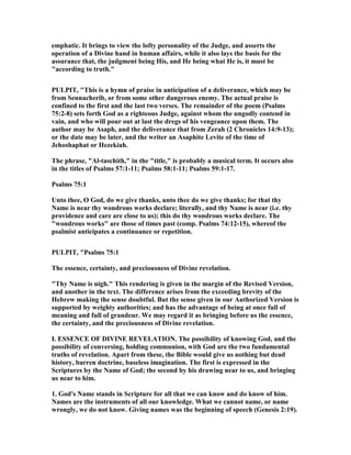 emphatic. It brings to view the lofty personality of the Judge, and asserts the
operation of a Divine hand in human affairs, while it also lays the basis for the
assurance that, the judgment being His, and He being what He is, it must be
"according to truth."
PULPIT, "This is a hymn of praise in anticipation of a deliverance, which may be
from Sennacherib, or from some other dangerous enemy. The actual praise is
confined to the first and the last two verses. The remainder of the poem (Psalms
75:2-8) sets forth God as a righteous Judge, against whom the ungodly contend in
vain, and who will pour out at last the dregs of his vengeance upon them. The
author may be Asaph, and the deliverance that from Zerah (2 Chronicles 14:9-13);
or the date may be later, and the writer an Asaphite Levite of the time of
Jehoshaphat or Hezekiah.
The phrase, "Al-taschith," in the "title," is probably a musical term. It occurs also
in the titles of Psalms 57:1-11; Psalms 58:1-11; Psalms 59:1-17.
Psalms 75:1
Unto thee, O God, do we give thanks, unto thee do we give thanks; for that thy
ame is near thy wondrous works declare; literally, and thy ame is near (i.e. thy
providence and care are close to us); this do thy wondrous works declare. The
"wondrous works" are those of times past (comp. Psalms 74:12-15), whereof the
psalmist anticipates a continuance or repetition.
PULPIT, "Psalms 75:1
The essence, certainty, and preciousness of Divine revelation.
"Thy ame is nigh." This rendering is given in the margin of the Revised Version,
and another in the text. The difference arises from the exceeding brevity of the
Hebrew making the sense doubtful. But the sense given in our Authorized Version is
supported by weighty authorities; and has the advantage of being at once full of
meaning and full of grandeur. We may regard it as bringing before us the essence,
the certainty, and the preciousness of Divine revelation.
I. ESSE CE OF DIVI E REVELATIO . The possibility of knowing God, and the
possibility of conversing, holding communion, with God are the two fundamental
truths of revelation. Apart from these, the Bible would give us nothing but dead
history, barren doctrine, baseless imagination. The first is expressed in the
Scriptures by the ame of God; the second by his drawing near to us, and bringing
us near to him.
1. God's ame stands in Scripture for all that we can know and do know of him.
ames are the instruments of all our knowledge. What we cannot name, or name
wrongly, we do not know. Giving names was the beginning of speech (Genesis 2:19).
 