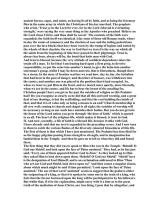 ancient heroes, sages, and saints, as having lived by faith, and as being the foremost
files in the same army in which the Christians of his day marched. The prophets
who cried, ‘Trust ye in the Lord for ever, for in the Lord Jehovah is everlasting
strength,’ were saying the very same thing as the Apostles who preached ‘Believe on
the Lord Jesus Christ, and thou shalt be saved.’ The contents of the faith were
expanded; the faith itself was identical. Like some of those old Roman roads, where
to-day the wains of commerce and the chariots of ease and the toiling pedestrians
pass over the lava blocks that have been worn by the tramp of legions and rutted by
the wheels of their chariots, the way to God that we travel is the way on which all
the saints from the beginning of time have passed in their pilgrimage. Trust is,
always has been, always will be, the bond that knits men with God.
And trust is blessed, because the very attitude of confident dependence takes the
strain off a man. To feel that I am leaning hard upon a firm prop, to devolve
responsibility, to put the reins into another’s hand, to give the helm into another
steersman’s grasp, whilst I may lie down and rest, that is blessedness, though there
be a storm. In the story of frontier warfare we read how, day by day, the battalion
that had been in the post of danger, and therefore of honour, was withdrawn into
the centre; and another one was placed in the position that it had occupied. So,
when we trust we put Him in the front, and we march more quietly, more blessedly,
when we are in the centre, and He has to bear the brunt of the assailing foe.
Christian people! have you got as far past the outsides of religion as this Psalmist
had? Do you recognise as clearly as he did that all this outward worship, and a great
deal of our theology, is but the scaffolding; and that the real building lies inside of
that; and that it is of value only as being a means to an end? Church membership is
all very well; coming to church and chapel is all right; the outsides of worship will
be necessary as long as our souls have outsides-their bodies. But you do not get into
the house of the Lord unless you go in through ‘the door of faith,’ which is opened
to us all. The heart of the religious life, which makes it blessed, is trust in God.
II. And now, secondly, a life of faith is a blessed life, because it talks with God.
I have already said that my text is expanded in the preceding verses. And I now turn
to them to catch the various flashes of the diversely coloured blessedness of this life.
The first of them is that which I have just mentioned. The Psalmist has described for
us the happy pilgrims passing from strength to strength, and in imagination has
landed them in the Temple. And then he goes on to tell us what they did and found
there.
The first thing that they did was to speak to Him who was in the Temple. ‘Behold! O
God our Shield! and look upon the face of Thine anointed.’ They had, as he has just
said, ‘Every one of them appeared before God in Zion.’ As they looked up to Him
they asked Him to look down upon them. ‘Behold! O God our Shield!’ ‘Shield’ here
is the designation of God Himself, and is an exclamation addressed to Him-’Thou
who art our God and Shield, look down upon us!’ And then comes a singular clause,
about which much might be said if time permitted: ‘Look upon the face of Thine
anointed.’ The use of that word ‘anointed’ seems to suggest that the psalm is either
the outpouring of a king, or that it is spoken by some one in the train of a king, who
feels that the favour bestowed upon the king will be participated in by his followers.
But whilst that, if it be the explanation, might carry with it a hint as to the great
truth of the mediation of Jesus Christ, our true King, I pass that by altogether, and
 