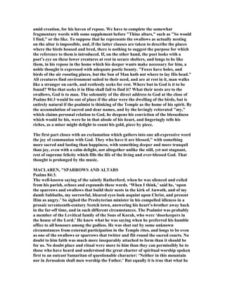 amid creation, for his haven of repose. We have to complete the somewhat
fragmentary words with some supplement before "Thine altars," such as "So would
I find," or the like. To suppose that he represents the swallows as actually nesting
on the altar is impossible, and, if the latter clauses are taken to describe the places
where the birds housed and bred, there is nothing to suggest the purpose for which
the reference to them is introduced. If, on the other hand, the poet looks with a
poet’s eye on these lower creatures at rest in secure shelters, and longs to be like
them, in his repose in the home which his deeper wants make necessary for him, a
noble thought is expressed with adequate poetic beauty. "Foxes have holes, and
birds of the air roosting places, but the Son of Man hath not where to lay His head."
All creatures find environment suited to their need, and are at rest in it, man walks
like a stranger on earth, and restlessly seeks for rest. Where but in God is it to be
found? Who that seeks it in Him shall fail to find it? What their nests are to the
swallows, God is to man. The solemnity of the direct address to God at the close of
Psalms 84:3 would be out of place if the altar were the dwelling of the birds, but is
entirely natural if the psalmist is thinking of the Temple as the home of his spirit. By
the accumulation of sacred and dear names, and by the lovingly reiterated "my,"
which claims personal relation to God, he deepens his conviction of the blessedness
which would be his, were he in that abode of his heart, and lingeringly tells his
riches, as a miser might delight to count his gold, piece by piece.
The first part closes with an exclamation which gathers into one all-expressive word
the joy of communion with God. They who have it are blessed," with something
more sacred and lasting than happiness, with something deeper and more tranquil
than joy, even with a calm delight, not altogether unlike the still, yet not stagnant,
rest of supreme felicity which fills the life of the living and ever-blessed God. That
thought is prolonged by the music.
MACLARE , "SPARROWS A D ALTARS
Psalms 84:3.
The well-known saying of the saintly Rutherford, when he was silenced and exiled
from his parish, echoes and expounds these words. ‘When I think,’ said he, ‘upon
the sparrows and swallows that build their nests in the kirk of Anwoth, and of my
dumb Sabbaths, my sorrowful, bleared eyes look asquint upon Christ, and present
Him as angry.’ So sighed the Presbyterian minister in his compelled idleness in a
prosaic seventeenth-century Scotch town, answering his heart’s-brother away back
in the far-off time, and in such different circumstances. The Psalmist was probably
a member of the Levitical family of the Sons of Korah, who were ‘doorkeepers in
the house of the Lord.’ He knew what he was saying when he preferred his humble
office to all honours among the godless. He was shut out by some unknown
circumstances from external participation in the Temple rites, and longs to be even
as one of the swallows or sparrows that twitter and flit round the sacred courts. o
doubt to him faith was much more inseparably attached to form than it should be
for us. o doubt place and ritual were more to him than they can permissibly be to
those who have heard and understood the great charter of spiritual worship spoken
first to an outcast Samaritan of questionable character: ‘ either in this mountain
nor in Jerusalem shall men worship the Father.’ But equally it is true that what he
 