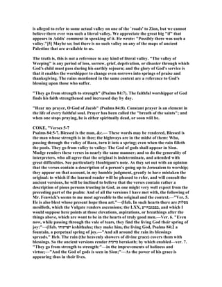 is alleged to refer to some actual valley on one of the `roads' to Zion, but we cannot
believe there ever was such a literal valley. We appreciate the great big "if" that
appears in Addis' comment in speaking of it. He wrote: "Possibly there was such a
valley."[5] Maybe so; but there is no such valley on any of the maps of ancient
Palestine that are available to us.
The truth is, this is not a reference to any kind of literal valley. "The valley of
Weeping" is any period of loss, sorrow, grief, deprivation, or disaster through which
God's child must pass during his earthly sojourn; and the glory of God's service is
that it enables the worshipper to change even sorrows into springs of praise and
thanksgiving. The rains mentioned in the same context are a reference to God's
blessing upon those who suffer.
"They go from strength to strength" (Psalms 84:7). The faithful worshipper of God
finds his faith strengthened and increased day by day.
"Hear my prayer, O God of Jacob" (Psalms 84:8). Constant prayer is an element in
the life of every faithful soul. Prayer has been called the "breath of the saints"; and
when one stops praying, he is either spiritually dead, or soon will be.
COKE, "Verses 5-7
Psalms 84:5-7. Blessed is the man, &c.— These words may be rendered, Blessed is
the man whose strength is in thee; the highways are in the midst of them: Who,
passing through the valley of Baca, turn it into a spring; even when the rain filleth
the pools. They go from valley to valley: The God of gods shall appear in Sion.
Mudge renders these verses in nearly the same manner; and so do the generality of
interpreters, who all agree that the original is indeterminate, and attended with
great difficulties. See particularly Houbigant's note. As they set out with an opinion
that the verses contain a description of a person's going up to Jerusalem to worship;
they appear on that account, in my humble judgment, greatly to have mistaken the
original: to which if the learned reader will be pleased to refer, and will consult the
ancient versions, he will be inclined to believe that the verses contain rather a
description of pious persons trusting in God, as one might very well expect from the
preceding part of the psalm: And of all the versions I have met with, the following of
Mr. Fenwick's seems to me most agreeable to the original and the context.—"Ver. 5.
He is also blest whose present hope thou art."—(Heb. In such hearts there are ‫מסלות‬
mesilloth, which the Vulgate renders ascensions; the LXX, ‫,בםבגבףויע‬ and which I
would suppose here points at those elevations, aspirations, or breathings after the
things above, which are wont to be in the hearts of truly good men.—Ver. 6. "Even
now, while passing through the vale of tears, they find the living God their spring of
joy:"—(Heb. ‫ישׁיתוהו‬ ieshithuhu; they make him, the living God, Psalms 84:2 a
fountain, a perpetual spring of joy.—"And all around the rain its blessings
spreads." Heb. The rain (the heavenly showers of divine grace) covers them with
blessings. So the ancient versions render ‫ברכות‬ berakoth; by which enabled—ver. 7.
"They go from strength to strength:"—in the improvements of holiness and
virtue;—"And the God of gods is seen in Sion;"—As the power of his grace is
appearing thus in their lives.
 