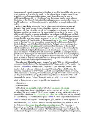those commonly passed who went up to the place of worship. It would be vain, however,
to attempt now to determine the locality of the valley referred to, as the name, if ever
given to it, seems long since to have passed away. It may, however, be used as
emblematic of human life - “a vale of tears;” and the passage may be employed as an
illustration of the effect of religion in diffusing happiness and comfort where there was
trouble and sorrow - as if fountains should be made to flow in a sterile and desolate
valley.
Make it a well - Or, a fountain. That is, It becomes to the pilgrims as a sacred
fountain. They “make” such a gloomy valley like a fountain, or like a road where
fountains - full, free, refreshing - break forth everywhere to invigorate the traveler.
Religious worship - the going up to the house of God - turns that in the journey of life
which would otherwise be gloomy and sad into joy; makes a world of tears a world of
comfort; has an effect like that of changing a gloomy path into one of pleasantness and
beauty. The idea here is the same which occurs in Isa_35:7, “And the parched ground
shall become a pool” (see the notes at that passage); and in Job_35:10, “Who giveth
songs in the night” (see the notes at that passage); an idea which was so beautifully
illustrated in the case of Paul and Silas in the jail at Philippi, when, at midnight they
“sang praises to God” Act_16:25, and which is so often illustrated in the midst of
affliction and trouble. By the power of religion, by the presence of the Saviour, by the
influence of the Holy Spirit, the Comforter, such times become seasons of purest joy -
times remembered ever afterward with most fervent gratitude, as among the happiest
periods of life. For religion can diffuse smiles over faces darkened by care; can light up
the eye sunk in despondency; can change tears of sorrow into tears of joy; can impart
peace in scenes of deepest sorrow; and make the most gloomy vales of life like green
pastures illuminated by the brightness of noonday.
The rain also filleth the pools - Margin, “covereth.” This is a still more difficult
expression than the former. The Septuagint and the Vulgate render it, “The teacher - the
lawgiver - ᆇ νοµοθετራν ho nomothetōn - “legislator” - gives blessings.” Luther, “The
teachers shall be adorned with many blessings.” Gesenius, “Yea, with blessings the
autumnal rain doth cover it.” DeWette, “And with blessing the harvest-rain covers it,”
which he explains as meaning,” Where they come, though it would be sorrow and tears,
yet they are attended with prosperity and blessing.” Professor Alexander, “Also with
blessings is the teacher clothed.” The word rendered “rain” - ‫מורה‬ môreh - is from ‫ירה‬
yârâh, to throw, to cast, to place, to sprinkle, and may denote
(1) an archer;
(2) the early rain
(3) teaching, Isa_9:15; 2Ki_17:28; or a teacher, Isa_30:20; Job_36:22.
It is rendered rain, in the place before us; and former rain twice in Joe_2:23 (margin,
a teacher). The word rendered “filleth” means properly to cover, and would be fitly so
translated here. Compare Lev_13:45; Eze_24:17, Eze_24:22. The word has not naturally
the idea of filling. The word rendered “pools” - ‫ברכות‬ be
râkôth - if pointed in one manner
- ‫ברכה‬ be
rêkâh (in the singular) - denotes a pond, pool, or basin of water; if pointed in
another manner - ‫ברכה‬ be
râkâh - it means blessing, benediction, and is often so used in
the Scriptures, Gen_27:12; Gen_28:4; Gen_33:11; Pro_11:11,...The rendering of
Gesenius, as above, “Yea, with blessings the autumnal rain doth cover it,” (that is, the
valley so desolate in the heat of summer - the valley of weeping), would perhaps be the
most natural, though it is not easy to see the connection according to this interpretation,
 