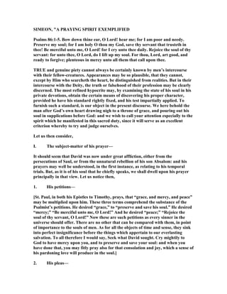 SIMEO , "A PRAYI G SPIRIT EXEMPLIFIED
Psalms 86:1-5. Bow down thine ear, O Lord! hear me; for I am poor and needy.
Preserve my soul; for I am holy O thou my God, save thy servant that trusteth in
thee! Be merciful unto me, O Lord! for I cry unto thee daily. Rejoice the soul of thy
servant: for unto thee, O Lord, do I lift up my soul. For thou, Lord, art good, and
ready to forgive; plenteous in mercy unto all them that call upon thee.
TRUE and genuine piety cannot always be certainly known by men’s intercourse
with their fellow-creatures. Appearances may be so plausible, that they cannot,
except by Him who searcheth the heart, be distinguished from realities. But in their
intercourse with the Deity, the truth or falsehood of their profession may be clearly
discerned. The most refined hypocrite may, by examining the state of his soul in his
private devotions, obtain the certain means of discovering his proper character,
provided he have his standard rightly fixed, and his test impartially applied. To
furnish such a standard, is our object in the present discourse. We here behold the
man after God’s own heart drawing nigh to a throne of grace, and pouring out his
soul in supplications before God: and we wish to call your attention especially to the
spirit which he manifested in this sacred duty, since it will serve as an excellent
criterion whereby to try and judge ourselves.
Let us then consider,
I. The subject-matter of his prayer—
It should seem that David was now under great affliction, either from the
persecutions of Saul, or from the unnatural rebellion of his son Absalom: and his
prayers may well be understood, in the first instance, as relating to his temporal
trials. But, as it is of his soul that he chiefly speaks, we shall dwell upon his prayer
principally in that view. Let us notice then,
1. His petitions—
[St. Paul, in both his Epistles to Timothy, prays, that “grace, and mercy, and peace”
may be multiplied upon him. These three terms comprehend the substance of the
Psalmist’s petitions. He desired “grace,” to “preserve and save his soul.” He desired
“mercy;” “Be merciful unto me, O Lord!” And he desired “peace;” “Rejoice the
soul of thy servant, O Lord!” ow these are such petitions as every sinner in the
universe should offer. There are no other that can be compared with them, in point
of importance to the souls of men. As for all the objects of time and sense, they sink
into perfect insignificance before the things which appertain to our everlasting
salvation. To all therefore I would say, Seek what David sought. Cry mightily to
God to have mercy upon you, and to preserve and save your soul: and when you
have done that, you may fitly pray also for that consolation and joy, which a sense of
his pardoning love will produce in the soul.]
2. His pleas—
 