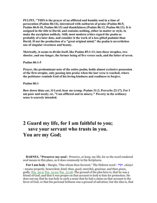 PULPIT, "THIS is the prayer of an afflicted and humble soul in a time of
persecution (Psalms 86:14), intermixed with outbursts of praise (Psalms 86:5,
Psalms 86:8-10, Psalms 86:15) and thankfulness (Psalms 86:12, Psalms 86:13). It is
assigned in the title to David, and contains nothing, either in matter or style, to
make the ascription unlikely. Still, most modern critics regard the psalm as
probably of a later date, and consider it the work of a less gifted psalmist than
David. If not the production of a "great original mind," the psalm is nevertheless
one of singular sweetness and beauty.
Metrically, it seems to divide itself, like Psalms 85:1-13; into three strophes, two
shorter, and one longer, the former being of five verses each, and the latter of seven.
Psalms 86:1-5
Prayer, the predominant note of the entire psalm, holds almost exclusive possession
of the first strophe, only passing into praise when the last verse is reached, where
the petitioner reminds God of his loving kindness and readiness to forgive.
Psalms 86:1
Bow down thine ear, O Lord, hear me (comp. Psalms 31:2; Proverbs 22:17). For I
am poor and needy; or, "I am afflicted and in misery." Poverty in the ordinary
sense is scarcely intended.
2 Guard my life, for I am faithful to you;
save your servant who trusts in you.
You are my God;
BAR ES, "Preserve my soul - Preserve, or keep, my life; for so the word rendered
soul means in this place, as it does commonly in the Scriptures.
For I am holy - Margin, “One whom thou favorest.” The Hebrew word - ‫חסיד‬ châsıyd
- means properly, benevolent, kind; then, good, merciful, gracious; and then pious,
godly. Psa_30:4; Psa_31:23; Psa_37:28. The ground of the plea here is, that he was a
friend of God; and that it was proper on that account to look to him for protection. He
does not say that he was holy in such a sense that he had a claim on that account to the
favor of God, or that his personal holiness was a ground of salvation; but the idea is, that
 