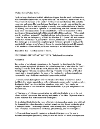 (Psalms 86:14; Psalms 86:17.)
For I am holy—Dedicated to God, a God-worshipper. But the word ‫חסיד‬ is as often
used in the sense of merciful. “Keep my soul, for I am merciful;” as in Psalms 97:10,
“He preserveth the souls of his saints”—better, of his merciful ones. This suits the
connexion and scope. The issue between David and his enemies was, not that he was
irreligious, but that he had been unjust to man by superseding the house of Saul in
the dynasty, and the tribe of Ephraim in the supremacy, to which slander had added
many other false accusations. See 2 Samuel 15:2-6. The word in question is often
used to cover the great principle of the second table of the decalogue— “Thou shall
love thy neighbour as thyself.” David pleads that he had been merciful to men as a
reason for now obtaining mercy of God. See Matthew 5:7; James 2:13, and notes on
Psalms 4:3; Psalms 12:1. ‫,כי‬ (kee,) “for,” because, in the text, as a causal particle,
does not assign as a reason for acceptance good works as a ground of merit, as the
papists hold, but as a proof of moral fitness, the promise being to such. He appeals
to his works as evidence of the purity and sincerity of his intentions and heart.
Trusteth in thee—Another reason of fitness.
EXPOSITORS DICTIO ARY OF TEXTS, "Religious Concentration
Psalm 86:2
To a writer of such broad sympathies as the Psalmist, the doctrine of the Divine
unity suggests a prophetic picture of the gathering together of all nations for God"s
worship. From the north and the south, the east and the west, he sees many races
flowing together with one consent and bowing reverently before the Lord God of
Israel. And as he contemplates the glory of the coming days he longs to realize an
earnest of its peace in his own undivided consecration to God.
I. Various powers belong to us between which no true bond of coherence makes
itself felt. Our minds seem to have suffered dismemberment, and we watch ourselves
discharging God"s service with little bits of our being only. There can be no
complete oneness of character till we adopt the Psalmist"s prayer and persevere till
it is answered.
(a) That power of religious concentration for which the Psalmist prays is the just
tribute to God"s greatness. The worship and service of the Most High must absorb
us and will even then be tremendously inadequate.
(b) A religion illimitable in the range of its interests demands a service into which all
the forces of life gather themselves. Isolated acts of worship do not satisfy the spirit
of its requirements. The homage Jehovah seeks is many-sided, including praise,
faith, reverence, contemplation, obedience, philanthropy, and consuming love.
II. This united and mutually consistent action of all the powers of the soul is
necessary to religious perfecting. Some parts of the nature are more predisposed to
 
