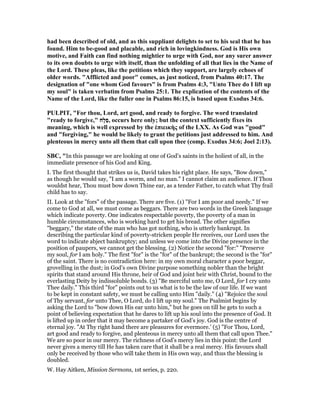 had been described of old, and as this suppliant delights to set to his seal that he has
found. Him to be-good and placable, and rich in lovingkindness. God is His own
motive, and Faith can find nothing mightier to urge with God, nor any surer answer
to its own doubts to urge with itself, than the unfolding of all that lies in the ame of
the Lord. These pleas, like the petitions which they support, are largely echoes of
older words. "Afflicted and poor" comes, as just noticed, from Psalms 40:17. The
designation of "one whom God favours" is from Psalms 4:3, "Unto Thee do I lift up
my soul" is taken verbatim from Psalms 25:1. The explication of the contents of the
ame of the Lord, like the fuller one in Psalms 86:15, is based upon Exodus 34:6.
PULPIT, "For thou, Lord, art good, and ready to forgive. The word translated
"ready to forgive," ‫ָח‬‫ל‬ַ‫ס‬, occurs here only; but the context sufficiently fixes its
meaning, which is well expressed by the ἐπιεικὴς of the LXX. As God was "good"
and "forgiving," he would be likely to grant the petitions just addressed to him. And
plenteous in mercy unto all them that call upon thee (comp. Exodus 34:6; Joel 2:13).
SBC, "In this passage we are looking at one of God’s saints in the holiest of all, in the
immediate presence of his God and King.
I. The first thought that strikes us is, David takes his right place. He says, "Bow down,"
as though he would say, "I am a worm, and no man." I cannot claim an audience. If Thou
wouldst hear, Thou must bow down Thine ear, as a tender Father, to catch what Thy frail
child has to say.
II. Look at the "fors" of the passage. There are five. (1) "For I am poor and needy." If we
come to God at all, we must come as beggars. There are two words in the Greek language
which indicate poverty. One indicates respectable poverty, the poverty of a man in
humble circumstances, who is working hard to get his bread. The other signifies
"beggary," the state of the man who has got nothing, who is utterly bankrupt. In
describing the particular kind of poverty-stricken people He receives, our Lord uses the
word to indicate abject bankruptcy; and unless we come into the Divine presence in the
position of paupers, we cannot get the blessing. (2) Notice the second "for:" "Preserve
my soul, for I am holy." The first "for" is the "for" of the bankrupt; the second is the "for"
of the saint. There is no contradiction here: in my own moral character a poor beggar,
grovelling in the dust; in God’s own Divine purpose something nobler than the bright
spirits that stand around His throne, heir of God and joint heir with Christ, bound to the
everlasting Deity by indissoluble bonds. (3) "Be merciful unto me, O Lord, for I cry unto
Thee daily." This third "for" points out to us what is to be the law of our life. If we want
to be kept in constant safety, we must be calling unto Him "daily." (4) "Rejoice the soul
of Thy servant, for unto Thee, O Lord, do I lift up my soul." The Psalmist begins by
asking the Lord to "bow down His ear unto him," but he goes on till he gets to such a
point of believing expectation that he dares to lift up his soul into the presence of God. It
is lifted up in order that it may become a partaker of God’s joy. God is the centre of
eternal joy. "At Thy right hand there are pleasures for evermore.’ (5) "For Thou, Lord,
art good and ready to forgive, and plenteous in mercy unto all them that call upon Thee."
We are so poor in our mercy. The richness of God’s mercy lies in this point: the Lord
never gives a mercy till He has taken care that it shall be a real mercy. His favours shall
only be received by those who will take them in His own way, and thus the blessing is
doubled.
W. Hay Aitken, Mission Sermons, 1st series, p. 220.
 