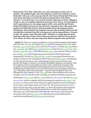 Deuteronomy 32:22. But, withal, there are unity and progress in this cento of
citations. The psalmist begins with reiterating his cry that God would hear, and in
Psalms 86:7 advances to the assurance that He will. Then in Psalms 86:8-10 he turns
from all his other pleas to dwell on his final one (Psalms 86:5) of the Divine
character. As, in the former verse, he had rested his calm hope on God’s willingness
to help. so now he strengthens himself, in assurance of art answer, by the thought of
God’s unmatched power, the unique majesty of His works and His sole Divinity.
Psalms 86:8 might seem to assert only Jehovah’s supremacy above other gods of the
heathen; but Psalms 86:10 shows that the psalmist speaks the language of pure
Monotheism. Most naturally the prophetic assurance that all nations shall come and
worship Him is deduced from His sovereign power and incomparableness. It cannot
be that "the nations whom Thou hast made" shall forever remain ignorant of the
hand that made them. Sooner or later that great character shall be seen by all men
in its solitary elevation; and universal praise shall correspond to His sole Divinity.
K&D 6-13, "Here, too, almost everything is an echo of earlier language of the Psalms
and of the Law; viz., Psa_86:7 follows Psa_17:6 and other passages; Psa_86:8 is taken
from Exo_15:11, cf. Psa_89:9, where, however, ‫,אלהים‬ gods, is avoided; Psa_86:8 follows
Deu_3:24; Psa_86:9 follows Psa_22:28; Psa_86:11 is taken from Psa_27:11; Psa_86:11
from Psa_26:3; Psa_86:13, ‫ה‬ָ ִ ְ‫ח‬ ַ ‫ּול‬‫א‬ ְ‫שׁ‬ from Deu_32:22, where instead of this it is ‫ית‬ ִ ְ‫ח‬ ַ ,
just as in Psa_130:2 ‫י‬ָ‫נוּנ‬ ֲ‫ֽח‬ ַ (supplicatory prayer) instead of ‫י‬ ָ‫ּות‬‫נ‬‫נוּ‬ ֲ‫ֽח‬ ַ (importunate
supplications); and also Psa_86:10 (cf. Psa_72:18) is a doxological formula that was
already in existence. The construction ְ ‫הקשׁיב‬ is the same as in Psa_66:19. But although
for the most part flowing on only in the language of prayer borrowed from earlier
periods, this Psalm is, moreover, not without remarkable significance and beauty. With
the confession of the incomparableness of the Lord is combined the prospect of the
recognition of the incomparable One throughout the nations of the earth. This clear
unallegorical prediction of the conversion of the heathen is the principal parallel to Rev_
15:4. “All nations, which Thou hast made” - they have their being from Thee; and
although they have forgotten it (vid., Psa_9:18), they will nevertheless at last come to
recognise it. ‫ם‬ִ‫ּוי‬ ‫ל־‬ ָⅴ, since the article is wanting, are nations of all tribes (countries and
nationalities); cf. Jer_16:16 with Psa_22:18; Tobit 13:11, ᅞθνη πολλά, with ibid. Psa_14:6,
πάντα τᆭ ᅞθνη. And how weightily brief and charming is the petition in Psa_86:11 : uni
cor meum, ut timeat nomen tuum! Luther has rightly departed from the renderings of
the lxx, Syriac, and Vulgate: laetetur ( ְ ַ‫ח‬ִ‫י‬ from ‫ה‬ ָ‫ד‬ ָ‫.)ח‬ The meaning, however, is not so
much “keep my heart near to the only thing,” as “direct all its powers and concentrate
them on the one thing.” The following group shows us what is the meaning of the
deliverance out of the hell beneath (‫ה‬ָ ִ ְ‫ח‬ ַ ‫ּול‬‫א‬ ְ‫,שׁ‬ like ‫ית‬ ִ ְ‫ח‬ ַ ‫ץ‬ ֶ‫ר‬ ֶ‫,א‬ the earth beneath, the
inner parts of the earth, Eze_31:14.), for which the poet promises beforehand to
manifest his thankfulness (‫י‬ ִⅴ, Psa_86:13, as in Ps 56:14).
 