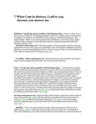 7 When I am in distress, I call to you,
because you answer me.
BAR ES, "In the day of my trouble I will call upon thee - That is, I do it now; I
have done it; I will do it. The language implies a habit, or a steady purpose of mind, that
in all times of trouble he would make God his refuge. It was this fixed purpose - this
regular habit - which was now the ground of his confidence. A man who always makes
God his refuge, who has no other ground of reliance, may feel assured that God will
interpose and save him.
For thou wilt answer me - This also implies a fixed and steady assurance of mind,
applicable not only to this case, but to all similar cases. He had firm confidence in God at
all times; an unwavering belief that God is a hearer of prayer. This is a just foundation of
hope when we approach God. Compare Jam_1:6-7.
CLARKE, "Thou wilt answer me - Because thou art good, merciful, and ready to
forgive; and I call upon thee fervently, and seek thee in thy own way.
GILL, "In the day of my trouble I will call upon thee,.... David had his troubles,
both inward and outward, before and after he came to the throne, in private and public
life; and every good man has his troubles; and there are some particular times or days of
trouble; which trouble arises from different causes; sometimes from themselves, their
corruptions, the weakness of their grace, and the poor performance of their duties;
sometimes from others; from the persecutions of the men of the world; from the wicked
lives of profane sinners, and especially professors of religion, and from the spread of
false doctrine; sometimes from Satan and his temptations; and sometimes from the
more immediate hand of God in afflictions, and from the hidings of his face: these
troubles do not last always; they are but for a day, for a particular time; and such a
season is a fit one for prayer, and the Lord invites and encourages his people to call upon
him in prayer when this is the case, Psa_50:15. Christ had his times of trouble, in which
he called upon his divine Father, Joh_11:33.
for thou wilt answer me; which the idols of the Gentiles could not do; Baal could not
answer his priests, 1Ki_18:26, this the psalmist concluded, both from the promise of
God, Psa_50:15, and from his frequent experience, Psa_138:3, a very encouraging
reason or argument this to call on the Lord: Christ was always heard and answered,
Joh_11:41.
HE RY, " To be in a special manner earnest with God in prayer when he was in
affliction (Psa_86:7): “In the day of my trouble, whatever others do, I will call upon
thee, and commit my case to thee, for thou wilt hear and answer me, and I shall not seek
 