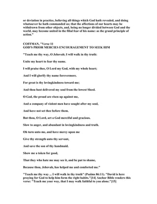 or deviation in practice, believing all things which God hath revealed, and doing
whatsoever he hath commanded us; that the affections of our hearts may be
withdrawn from other objects, and, being no longer divided between God and the
world, may become united in the filial fear of his name: as the grand principle of
action.”
COFFMA , "Verse 11
GOD'S PRIOR MERCIES E COURAGEME T TO SEEK HIM
"Teach me thy way, O Jehovah; I will walk in thy truth:
Unite my heart to fear thy name.
I will praise thee, O Lord my God, with my whole heart;
And I will glorify thy name forevermore.
For great is thy lovingkindness toward me;
And thou hast delivered my soul from the lowest Sheol.
O God, the proud are risen up against me,
And a company of violent men have sought after my soul,
And have not set thee before them.
But thou, O Lord, art a God merciful and gracious.
Slow to anger, and abundant in lovingkindness and truth.
Oh turn unto me, and have mercy upon me
Give thy strength unto thy servant,
And save the son of thy handmaid.
Show me a token for good,
That they who hate me may see it, and be put to shame,
Because thou, Jehovah, has helped me and comforted me."
"Teach me thy way ... I will walk in thy truth" (Psalms 86:11). "David is here
praying for God to help him form the right habits."[14] Anchor Bible renders this
verse: "Teach me your way, that I may walk faithful to you alone."[15]
 