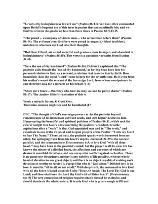 "Great is thy lovingkindness toward me" (Psalms 86:13). We have often commented
upon David's frequent use of this term in psalms that are admittedly his; and we
find the term in this psalm no less than three times in Psalms 86:5,13,15.
"The proud ... a company of violent men ... who set not thee before them" (Psalms
86:14). The evil men described here were proud (arrogant), violent (ruthless),
unbelievers who took not God into their thoughts.
"But thou, O lord, art a God merciful and gracious, slow to anger, and abundant in
lovingkindness" (Psalms 86:15). This verse is a quotation verbatim from Exodus
34:6b.
"Save the son of thy handmaid" (Psalms 86:16). Delitzsch explained this "The
psalmist calls himself the `son of thy handmaid,' as having been born into his
personal relation to God, as a servant, a relation that came to him by birth. How
beautifully does the word "Lord" come in here for the seventh time. He is even from
his mother's womb the servant of the Sovereign Lord, from whose omnipotence he
can therefore look for a miracle on his behalf."[16]
"Show me a token ... that they who hate me may see and be put to shame" (Psalms
86:17). The Anchor Bible's translation of this is
Work a miracle for me, O Good One,
That mine enemies might see and be humiliated.[17
EBC, "The thought of God’s sovereign power carries the psalmist beyond
remembrance of his immediate outward needs, and stirs higher desires in him.
Hence spring the beautiful and spiritual petitions of Psalms 86:11, which seek for
clearer insight into God’s will concerning the psalmist’s conduct, breathe
aspirations after a "walk" in that God-appointed way and in "Thy troth," and
culminate in one of the sweetest and deepest prayers of the Psalter: "Unite my heart
to fear Thy ame." There, at least, the psalmist speaks words borrowed from no
other, but springing fresh from his heart’s depths. Jeremiah 32:39 is the nearest
parallel, and the commandment Deuteronomy 6:5, to love God "with all thine
heart," may have been in the psalmist’s mind; but the prayer is all his own. He has
known the misery of a divided heart, the affections and purposes of which are
drawn in manifold directions, and are arrayed in conflict against each other. There
is no peace nor blessedness, neither is any nobility of life possible, without whole-
hearted devotion to one great object; and there is no object capable of evoking such
devotion or worthy to receive it, except Him who is "God alone." Divided love is no
love. It must be "all in all, or not at all." With deep truth, the command to love God
with all the heart is based upon his Unity-"Hear, O Israel: The Lord Thy God is one
Lord; and thou shalt love the Lord thy God with all thine heart". [Deuteronomy
6:4-5] The very conception of religion requires that it should be exclusive, and
should dominate the whole nature. It is only God who is great enough to fill and
 