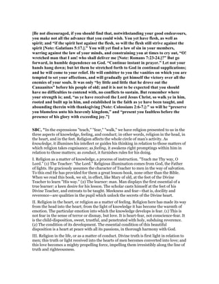 [Be not discouraged, if you should find that, notwithstanding your good endeavours,
you make not all the advance that you could wish. You yet have flesh, as well as
spirit; and “if the spirit lust against the flesh, so will the flesh still strive against the
spirit [ ote: Galatians 5:17.].” You will yet find a law of sin in your members,
warring against the law of your minds, and constraining you at times to cry out, “O!
wretched man that I am! who shall deliver me [ ote: Romans 7:23-24.]?” But go
forward, in humble dependence on God. “Continue instant in prayer.” Let not your
hands hang down; but let them be stretched forth to God in continual supplications;
and he will come to your relief. He will embitter to you the vanities on which you are
tempted to set your affections, and will gradually get himself the victory over all the
enemies of your souls. It was only “by little and little that he drove out the
Canaanites” before his people of old; and it is not to be expected that you should
have no difficulties to contend with, no conflicts to sustain. But remember where
your strength is; and, “as ye have received the Lord Jesus Christ, so walk ye in him,
rooted and built up in him, and established in the faith as ye have been taught, and
abounding therein with thanksgiving [ ote: Colossians 2:6-7.]:” so will he “preserve
you blameless unto his heavenly kingdom,” and “present you faultless before the
presence of his glory with exceeding joy.”]
SBC, "In the expressions "teach," "fear," "walk," we have religion presented to us in the
three aspects of knowledge, feeling, and conduct; in other words, religion in the head, in
the heart, and in the feet. Religion affects the whole circle of man’s activity. As
knowledge, it illumines his intellect or guides his thinking in relation to those matters of
which religion takes cognisance; as feeling, it awakens right promptings within him in
relation to those matters; as conduct, it furnishes rules for his doing.
I. Religion as a matter of knowledge, a process of instruction. "Teach me Thy way, O
Lord." (1) The Teacher: "the Lord." Religious illumination comes from God, the Father
of lights. He graciously assumes the character of Teacher to men in the way of salvation.
To this end He has provided for them a great lesson-book, none other than the Bible.
When we read this book, we sit, in effect, like Mary of old, at the feet of the Divine
Teacher to learn "His way." (2) The learner: man. Man displays the first essential of a
true learner: a keen desire for his lesson. The scholar casts himself at the feet of his
Divine Teacher, and entreats to be taught. Meekness and fear—that is, docility and
reverence—are qualities in the pupil which unlock the secrets of the Divine heart.
II. Religion in the heart, or religion as a matter of feeling. Religion here has made its way
from the head into the heart; from the light of knowledge it has become the warmth of
emotion. The particular emotion into which the knowledge develops is fear. (1) This is
not fear in the sense of terror or dismay, but love. It is heart-fear, not conscience-fear. It
is the child-disposition, sweet, trustful, and penetrated with holy, subduing reverence.
(2) The condition of its development. The essential condition of this beautiful
disposition is a heart at peace with all its passions, in thorough harmony with God.
III. Religion in the life, or as a matter of conduct. Divine truth is first light in relation to
men; this truth or light received into the hearts of men becomes converted into love; and
this love becomes a mighty propelling force, impelling them irresistibly along the line of
truth and righteousness.
 