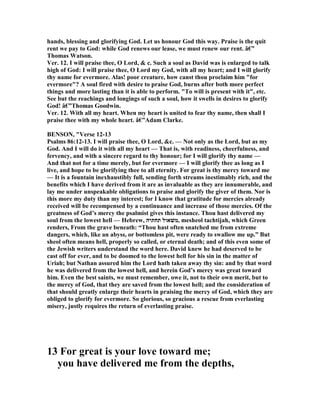 hands, blessing and glorifying God. Let us honour God this way. Praise is the quit
rent we pay to God: while God renews our lease, we must renew our rent. â€”
Thomas Watson.
Ver. 12. I will praise thee, O Lord, & c. Such a soul as David was is enlarged to talk
high of God: I will praise thee, O Lord my God, with all my heart; and I will glorify
thy name for evermore. Alas! poor creature, how canst thou proclaim him "for
evermore"? A soul fired with desire to praise God, burns after both more perfect
things and more lasting than it is able to perform. "To will is present with it", etc.
See but the reachings and longings of such a soul, how it swells in desires to glorify
God! â€”Thomas Goodwin.
Ver. 12. With all my heart. When my heart is united to fear thy name, then shall I
praise thee with my whole heart. â€”Adam Clarke.
BE SO , "Verse 12-13
Psalms 86:12-13. I will praise thee, O Lord, &c. — ot only as the Lord, but as my
God. And I will do it with all my heart — That is, with readiness, cheerfulness, and
fervency, and with a sincere regard to thy honour; for I will glorify thy name —
And that not for a time merely, but for evermore — I will glorify thee as long as I
live, and hope to be glorifying thee to all eternity. For great is thy mercy toward me
— It is a fountain inexhaustibly full, sending forth streams inestimably rich, and the
benefits which I have derived from it are as invaluable as they are innumerable, and
lay me under unspeakable obligations to praise and glorify the giver of them. or is
this more my duty than my interest; for I know that gratitude for mercies already
received will be recompensed by a continuance and increase of those mercies. Of the
greatness of God’s mercy the psalmist gives this instance. Thou hast delivered my
soul from the lowest hell — Hebrew, ‫תחתיה‬ ‫,משׁאול‬ mesheol tachtijah, which Green
renders, From the grave beneath: “Thou hast often snatched me from extreme
dangers, which, like an abyss, or bottomless pit, were ready to swallow me up.” But
sheol often means hell, properly so called, or eternal death; and of this even some of
the Jewish writers understand the word here. David knew he had deserved to be
cast off for ever, and to be doomed to the lowest hell for his sin in the matter of
Uriah; but athan assured him the Lord hath taken away thy sin: and by that word
he was delivered from the lowest hell, and herein God’s mercy was great toward
him. Even the best saints, we must remember, owe it, not to their own merit, but to
the mercy of God, that they are saved from the lowest hell; and the consideration of
that should greatly enlarge their hearts in praising the mercy of God, which they are
obliged to glorify for evermore. So glorious, so gracious a rescue from everlasting
misery, justly requires the return of everlasting praise.
13 For great is your love toward me;
you have delivered me from the depths,
 