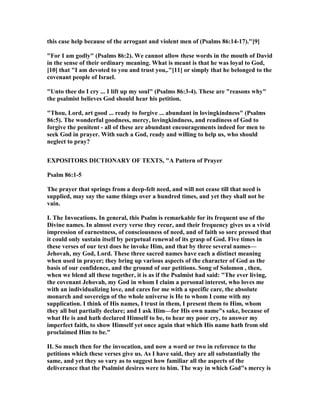 this case help because of the arrogant and violent men of (Psalms 86:14-17)."[9]
"For I am godly" (Psalms 86:2). We cannot allow these words in the mouth of David
in the sense of their ordinary meaning. What is meant is that he was loyal to God,
[10] that "I am devoted to you and trust you,."[11] or simply that he belonged to the
covenant people of Israel.
"Unto thee do I cry ... I lift up my soul" (Psalms 86:3-4). These are "reasons why"
the psalmist believes God should hear his petition.
"Thou, Lord, art good ... ready to forgive ... abundant in lovingkindness" (Psalms
86:5). The wonderful goodness, mercy, lovingkindness, and readiness of God to
forgive the penitent - all of these are abundant encouragements indeed for men to
seek God in prayer. With such a God, ready and willing to help us, who should
neglect to pray?
EXPOSITORS DICTIO ARY OF TEXTS, "A Pattern of Prayer
Psalm 86:1-5
The prayer that springs from a deep-felt need, and will not cease till that need is
supplied, may say the same things over a hundred times, and yet they shall not be
vain.
I. The Invocations. In general, this Psalm is remarkable for its frequent use of the
Divine names. In almost every verse they recur, and their frequency gives us a vivid
impression of earnestness, of consciousness of need, and of faith so sore pressed that
it could only sustain itself by perpetual renewal of its grasp of God. Five times in
these verses of our text does he invoke Him, and that by three several names—
Jehovah, my God, Lord. These three sacred names have each a distinct meaning
when used in prayer; they bring up various aspects of the character of God as the
basis of our confidence, and the ground of our petitions. Song of Solomon , then,
when we blend all these together, it is as if the Psalmist had said: "The ever living,
the covenant Jehovah, my God in whom I claim a personal interest, who loves me
with an individualizing love, and cares for me with a specific care, the absolute
monarch and sovereign of the whole universe is He to whom I come with my
supplication. I think of His names, I trust in them, I present them to Him, whom
they all but partially declare; and I ask Him—for His own name"s sake, because of
what He is and hath declared Himself to be, to hear my poor cry, to answer my
imperfect faith, to show Himself yet once again that which His name hath from old
proclaimed Him to be."
II. So much then for the invocation, and now a word or two in reference to the
petitions which these verses give us. As I have said, they are all substantially the
same, and yet they so vary as to suggest how familiar all the aspects of the
deliverance that the Psalmist desires were to him. The way in which God"s mercy is
 