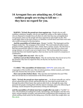 14 Arrogant foes are attacking me, O God;
ruthless people are trying to kill me—
they have no regard for you.
BAR ES, "O God, the proud are risen against me - People who are self-
confident, ambitious, haughty; who do not regard the welfare or the rights of others;
who are disposed to trample down all others in order that they may accomplish their
own purposes; these are the people who have opposed me and sought my life. This
would apply either to the time of Saul or of Absalom. In both these cases there were men
who would correspond to this description.
And the assemblies of violent men - Margin,” terrible.” The Septuagint and the
Vulgate render this, “the synagogue of the wicked.” The word rendered violent means
properly terrible, inspiring terror; then, violent, fierce, lawless, tyrants. The idea here is
that they pursued their object by violence and not by right; they did it in a fierce and
savage manner, or in such a way as to inspire terror. The word assembly here means
merely that they were banded together; what was done was the result of a conspiracy or
combination.
Have sought after my soul - After my life.
And have not set thee before them - They do not fear thee; they do not act as if in
thy presence; they have no regard for thee, for thy law, for thy favor, for thy
threatenings.
CLARKE, "The assemblies of violent men - ‫עריצים‬ ‫עדת‬ adath aritsim, the
congregation of the terrible ones. Men of violent passions, violent counsels, and violent
acts; and, because they have power, terrible to all.
Have not set thee before them - Who sins that sets God before his eyes? Who
does not sin that has no consciousness of the Divine presence?
GILL, "O God, the proud are risen against me,.... As all men naturally are, and as
all are without the grace of God; and because they are, they deal in proud wrath: as,
through the pride of their heart, they seek not after God; so, through the same, they
persecute his people, treating them with the utmost contempt, and as the offscouring of
all things. Jarchi interprets this particularly of Doeg and Ahithophel:
and the assemblies of violent men have sought after my soul; or "terrible" (s)
ones, who breathed out nothing but cruelty, threatenings, and slaughter; and who were
many, and got together in bodies, and entered into combinations and conspiracies; and
whom nothing would satisfy but the taking away of his life, which they sought after; see
Psa_22:12.
 