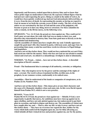 impetuosity and fierceness, rushed upon him to destroy him; and we know that
where pride reigns no moderation is observed. He expresses without figure what he
had just now said respecting the grave. Being as a lamb in the midst of wolves, he
would have been quickly swallowed up, had not God miraculously delivered him, as
it were, from the jaws of death. In representing his enemies as having no regard to
God, he means to set forth the extreme excess of their cruelty. The fury of our lusts,
unless we are restrained by the fear of God and the sense of his judgment, will
become so great as to dare any thing, however atrocious. For these calamities he
seeks a remedy, in the Divine mercy, in the following verse.
SPURGEO , "Ver. 14. O God, the proud are risen against me. They could not let
God's poor servant alone, his walk with God was as smoke to their eyes, and
therefore they determined to destroy him. one hate good men so fiercely as do the
high minded and domineering.
And the assemblies of violent men have sought after my soul. Unitedly oppressors
sought the good man's life; they hunted in packs, with keen scent, and eager foot. In
persecuting times many a saint has used these words in reference to Papal bishops
and inquisitors.
And have not set thee before them. They would not have molested the servant if they
had cared one whit for the master. Those who fear not God are not afraid to commit
violent and cruel acts. An atheist is a misanthrope. Irreligion is akin to inhumanity.
WHEDO , "14. Proud… violent… have not set thee before them—A threefold
description of David’s enemies.
Proud—The fundamental idea is contempt of all authority, restraint, or obligation.
Violent—One who inspires terror by his power and his contempt of the rights of
men—a tyrant. The word is always translated terrible, terrible ones, in the
prophets, in our common version, conformably to its radical sense.
Assemblies—Must be understood of the bands or companies of conspirators, as in
Psalms 22:16; umbers 16:6.
And have not set thee before them—This clause gives at once their character and
the cause of it. Humanity shudders when such men rule. In this verse David repeats
himself from Psalms 54:3, which is not a rare practice.
BE SO , "Verse 14-15
Psalms 86:14-15. O God, the proud are risen against me — Behold, O God, a new
opportunity to glorify that mercy, for ambitious men have risen up against me in
open rebellion, and have not only plotted against me, but endeavoured to put their
plots in execution, and both to depose and destroy me. The assemblies of violent men
have sought after my soul — That is, after my life: to take it away; and have not set
thee before them — They have no reverence nor regard for thee, neither for thy
word, which hath conferred the kingdom upon me, nor for thine all-seeing eye,
which beholds all their wicked devices and practices against me, nor for thy justice,
 