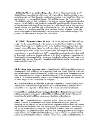 BAR ES, "Shew me a token for good ... - Hebrew, “Make me a sign for good;”
that is, Do that for me in my trouble which will be an evidence that thou dost favor me,
and wilt save me. Let there be such a manifest interposition in my behalf that others may
see it, and may be convinced that thou art God, and that thou art the Protector and
Friend of those who put their trust in thee. We need not suppose that the psalmist refers
here to a miracle in his behalf. Any interposition which would save him from the hands
of his enemies - which would defeat their purposes - which would rescue him when there
seemed to be no help, would be such an evidence that they could not doubt that he was
the friend of God. Thus they would be made “ashamed” of their purposes; that is, they
would be disappointed and confounded; and there would be furnished a new proof that
God was the protector of all who put their trust in him.
CLARKE, "Show me a token for good - ‫אוה‬ ‫עמי‬ ‫עשה‬ aseh immi oth “Make with me
a sign.” Fix the honourabie mark of thy name upon me, that I may be known to be thy
servant. There seems to be an allusion here to the marking of a slave, to ascertain whose
property he was. The Anglo-Saxon, “do with me a token in good.’ Old Psalter: Do with
me signe in gude. From tacn we have our word token, which signifies a sign, mark, or
remembrancer of something beyond itself; a pledge that something, then specified, shall
be done or given. Give me, from the influence of thy Spirit in my heart, a pledge that the
blessings which I now ask shall be given in due time. But he wished for such a sign as his
enemies might see; that they might know God to be his helper, and be confounded when
they sought his destruction.
GILL, "Show me a token for good,.... Not only one by which he might know that his
sins were pardoned, and his person accepted with God, and that he should be saved; but
one visible to others, even to his enemies, by which they might know that God was on his
side, and would verily do him good: Kimchi interprets it of the kingdom; and his being
raised to the throne of Israel was a token of the Lord's goodness to him, and showed that
he had a delight in him, and meant to do him good:
that they which hate me may see it, and be ashamed; of their envy of him, their
combinations and conspiracies against him, and of all their efforts to distress him, to
hinder him of the kingdom, or deprive him of it, or make him uncomfortable in it:
because thou, Lord, hast holpen me, and comforted me; he comforted him by
helping him against his enemies, and out of his troubles; and, by doing both, showed
him a token for good, and filled his enemies with shame and confusion.
HE RY, "That God would put a reputation on him: “Show me a token for good;
make it to appear to others as well as to myself that thou art doing me good, and
designing further good for me. Let me have some unquestionable illustrious instances of
thy favour to me, that those who hate me may see it, and be ashamed of their enmity to
me, as they will have reason to be when they perceive that thou, Lord, hast helped me
and comforted me, and that therefore they have been striving against God, opposing one
whom he owns, and that they have been striving in vain to ruin and vex one whom God
himself has undertaken to help and comfort.” The joy of the saints shall be the shame of
 