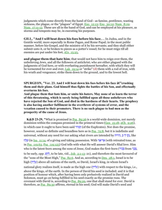 judgments which come directly from the hand of God - as famine, pestilence, wasting
sickness, the plague, or the “plagues” of Egypt. Exo_12:13; Exo_30:12; Num_8:19;
Num_17:11-12. These are all in the hand of God, and can be employed at his pleasure, as
storms and tempests may be, in executing his purposes.
GILL, "And I will beat down his foes before his face,.... In Judea, and in the
Gentile world; more especially in Rome Pagan, and Rome Papal; in the most public
manner, before his Gospel, and the ministry of it by his servants; and they shall either
submit unto it, or be broken to pieces as a potter's vessel; for he must reign till all
enemies are put under his feet, 1Co_15:25,
and plague them that hate him; that would not have him to reign over them, the
unbelieving Jews, and all the followers of antichrist; who are either plagued with the
judgments of God here, or with everlasting punishment hereafter, with which they will
be tormented for ever and ever, Luk_19:14 or "strike" (d) them with a rod of iron, with
his wrath and vengeance; strike them down to the ground, and to the lowest hell.
SPURGEO , "Ver. 23. And I will beat down his foes before his face â€”crushing
them and their plans. God himself thus fights the battles of his Son, and effectually
overturns his foes.
And plague them that hate him, or smite his haters. May none of us learn the terror
of this threatening, which is surely being fulfilled upon all those unbelievers who
have rejected the Son of God, and died in the hardness of their hearts. The prophecy
is also having another fulfilment in the overthrow of systems of error, and the
vexation caused to their promoters. There is no such plague to bad men as the
prosperity of the cause of Jesus.
K&D 23-29, "What is promised in Psa_89:26 is a world-wide dominion, not merely
dominion within the compass promised in the primeval times (Gen_15:18; 2Ch_9:26),
in which case it ought to have been said ‫ובנהר‬ (of the Euphrates). Nor does the promise,
however, sound so definite and boundless here as in Psa_72:8, but it is indefinite and
universal, without any need for our asking what rivers are intended by ‫.נהרות‬ ְ ‫ד‬ָ‫י‬ ‫ן‬ ַ‫ת‬ָ‫,נ‬ like
‫ח‬ ַ‫ל‬ ָ‫שׁ‬ (in Isa_11:14, of a giving and taking possession. With ‫ני‬ፎ‫ף־‬ፍ (with retreated tone, as
in Psa_119:63, Psa_119:125) God tells with what He will answer David's filial love. Him
who is the latest-born among the sons of Jesse, God makes the first-born (‫ּור‬‫כ‬ ְ from ‫ר‬ ַ‫כ‬ ָ ,
to be early, opp. ‫שׁ‬ ַ‫ק‬ ָ‫,ל‬ to be late, vid., Job_2:1-13 :21), and therefore the most favoured of
the “sons of the Most High,” Psa_82:6. And as, according to Deu_28:1, Israel is to be
high (‫ּון‬‫י‬ ְ‫ל‬ ֶ‫)ע‬ above all nations of the earth, so David, Israel's king, in whom Israel's
national glory realizes itself, is made as the high one (‫)עליון‬ with respect to the kings, i.e.,
above the kings, of the earth. In the person of David his seed is included; and it is that
position of honour which, after having been only prelusively realized in David and
Solomon, must go on being fulfilled in his seed exactly as the promise runs. The
covenant with David is, according to Psa_89:29, one that shall stand for ever. David is
therefore, as Psa_89:30 affirms, eternal in his seed; God will make David's seed and
 
