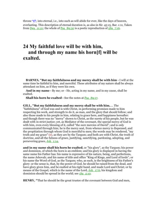throne ‫ד‬ ַ‫ע‬ ָ‫,ל‬ into eternal, i.e., into such as will abide for ever, like the days of heaven,
everlasting. This description of eternal duration is, as also in Sir. 45:15, Bar. 1:11, Taken
from Deu_11:21; the whole of Psa_89:30 is a poetic reproduction of 2Sa_7:16.
24 My faithful love will be with him,
and through my name his horn[f] will be
exalted.
BAR ES, "But my faithfulness and my mercy shall be with him - I will at the
same time be faithful to him, and merciful. These attributes of my nature shall be always
attendant on him, as if they were his own.
And in my name - By me; or - He, acting in my name, and in my cause, shall be
exalted.
Shall his horn be exalted - See the notes at Psa_89:17.
GILL, "But my faithfulness and my mercy shall be with him,.... The
"faithfulness" of God was and is with Christ, in performing promises made to him
respecting his work, and strength to do it, as man, and the glory that should follow; and
also those made to his people in him, relating to grace here, and happiness hereafter:
and though there was no "mercy" shown to Christ, as the surety of his people, but he was
dealt with in strict justice; yet, as Mediator of the covenant, the special mercy of God is
with him, even every blessing of it, called "the sure mercies of David"; and is only
communicated through him; he is the mercy seat, from whence mercy is dispensed, and
the propitiation through whom God is merciful to men; the words may be rendered, "my
truth and my grace" (e), as they are by the Targum; and both are with Christ, the truth of
doctrine, and all the fulness of grace, justifying, sanctifying, pardoning, adopting, and
persevering grace, Joh_1:14,
and in my name shall his horn be exalted, or "his glory", as the Targum; his power
and dominion, of which the horn is an emblem; and his glory is displayed in having the
same name his Father has: his name is expressive of his nature, being, and perfections,
the name Jehovah; and his name of title and office "King of Kings, and Lord of lords"; or
his name the Word of God, as the Targum; who, as such, is the brightness of his Father's
glory: or the sense is, that, by the power of God, he should be raised from the dead, and
have glory given him, and be exalted at his right hand, and made Lord and Christ; or by
means of the Gospel, which is the name of the Lord, Joh_17:6, his kingdom and
dominion should be spread in the world; see 1Sa_2:10.
HE RY, "That he should be the great trustee of the covenant between God and men,
 