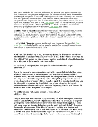 that chose him to be the Mediator, Redeemer, and Saviour; who made a covenant with
him, his chosen; who prepared and provided the human nature of Christ; anointed him
with the gifts and graces of his Spirit, and supported him in his sufferings, and crowned
him with glory and honour; whom Christ loved as his God, trusted in him as such,
obeyed him, and prayed unto him: he called him his God, owned him to be so, and called
upon him, and cried unto him, as such, Joh_20:17. God is the Father of Christ, as Christ
is a divine Person; and he is the God of Christ, as Christ is man: these two relations
frequently go together in the New Testament, Joh_20:17. It is added,
and the Rock of my salvation; that bore him up, and where he stood firm, while he
was working out the salvation of his people; and though he was not saved from
sufferings and death, yet he was quickly delivered from the grave, and raised from the
dead, and set at the right hand of God, where he must reign till all enemies are put under
his feet.
JAMISO , "first-born — one who is chief, most beloved or distinguished (Exo_
4:22; Col_1:15). In God’s sight and purposes he was the first among all monarchs, and
specially so in his typical relation to Christ.
CALVI , "26.He shall cry to me, Thou art my Father. In this verse it is declared,
that the chief excellence of this king will consist in this, that he will be accounted the
Son of God. This indeed is a title of honor, which is applied to all whom God ordains
to be kings, as we have seen in a previous psalm,
“I have said, Ye are gods; and all of you are children of the Most High:”
(Psalms 82:6)
but in the passage before us, something special is expressed of the holy king whom
God had chosen, and it is intended to say, that he will be the son of God in a
different sense. We shall immediately see in the subsequent verse, how he is placed
in a higher rank than the kings of the earth, although they may sway the scepter
over a larger extent of country. It was therefore a privilege peculiar to only one king
in this world, to be called the Son of God. Had it been otherwise, the apostle
reasoned not only inconclusively but absurdly, in quoting this text as a proof of the
doctrine, that Christ is superior to the angels:
“I will be to him a Father, and he shall be to me a Son,”
(Hebrews 1:5.)
Angels, and kings, and all who are regenerated by the Spirit of adoption, are called
sons of God; but David, when God promises to take him for his son, is, by singular
prerogative, elevated above all others to whom this designation is applied. This is
still more apparent from the following verse, in which he is called God’s first-born,
because he is higher than all the kings of the earth; and this is an honor which
transcends all the dignity both of men and angels. If it is objected, that David being
a mortal man could not be equal to the angels, the obvious answer is, that if he is
considered in himself, he cannot justly be elevated to the same rank with them, but
 