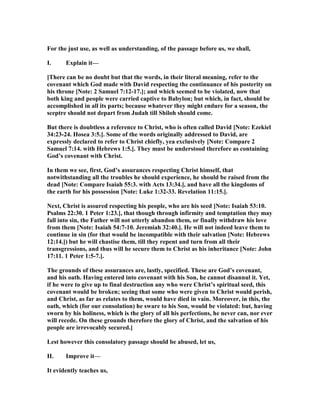 For the just use, as well as understanding, of the passage before us, we shall,
I. Explain it—
[There can be no doubt but that the words, in their literal meaning, refer to the
covenant which God made with David respecting the continuance of his posterity on
his throne [ ote: 2 Samuel 7:12-17.]; and which seemed to be violated, now that
both king and people were carried captive to Babylon; but which, in fact, should be
accomplished in all its parts; because whatever they might endure for a season, the
sceptre should not depart from Judah till Shiloh should come.
But there is doubtless a reference to Christ, who is often called David [ ote: Ezekiel
34:23-24. Hosea 3:5.]. Some of the words originally addressed to David, are
expressly declared to refer to Christ chiefly, yea exclusively [ ote: Compare 2
Samuel 7:14. with Hebrews 1:5.]. They must be understood therefore as containing
God’s covenant with Christ.
In them we see, first, God’s assurances respecting Christ himself, that
notwithstanding all the troubles he should experience, he should be raised from the
dead [ ote: Compare Isaiah 55:3. with Acts 13:34.], and have all the kingdoms of
the earth for his possession [ ote: Luke 1:32-33. Revelation 11:15.].
ext, Christ is assured respecting his people, who are his seed [ ote: Isaiah 53:10.
Psalms 22:30. 1 Peter 1:23.], that though through infirmity and temptation they may
fall into sin, the Father will not utterly abandon them, or finally withdraw his love
from them [ ote: Isaiah 54:7-10. Jeremiah 32:40.]. He will not indeed leave them to
continue in sin (for that would be incompatible with their salvation [ ote: Hebrews
12:14.]) but he will chastise them, till they repent and turn from all their
transgressions, and thus will he secure them to Christ as his inheritance [ ote: John
17:11. 1 Peter 1:5-7.].
The grounds of these assurances are, lastly, specified. These are God’s covenant,
and his oath. Having entered into covenant with his Son, he cannot disannul it. Yet,
if he were to give up to final destruction any who were Christ’s spiritual seed, this
covenant would be broken; seeing that some who were given to Christ would perish,
and Christ, as far as relates to them, would have died in vain. Moreover, in this, the
oath, which (for our consolation) he sware to his Son, would be violated: but, having
sworn by his holiness, which is the glory of all his perfections, he never can, nor ever
will recede. On these grounds therefore the glory of Christ, and the salvation of his
people are irrevocably secured.]
Lest however this consolatory passage should be abused, let us,
II. Improve it—
It evidently teaches us,
 