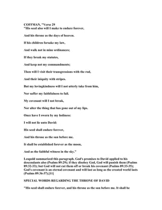 COFFMA , "Verse 29
"His seed also will I make to endure forever,
And his throne as the days of heaven.
If his children forsake my law,
And walk not in mine ordinances;
If they break my statutes,
And keep not my commandments;
Then will I visit their transgressions with the rod,
And their iniquity with stripes.
But my lovingkindness will I not utterly take from him,
or suffer my faithfulness to fail.
My covenant will I not break,
or alter the thing that has gone out of my lips.
Once have I sworn by my holiness:
I will not lie unto David:
His seed shall endure forever,
And his throne as the sun before me.
It shall be established forever as the moon,
And as the faithful witness in the sky."
Leupold summarized this paragraph. God's promises to David applied to his
descendants also (Psalms 89:29); if they disobey God, God will punish them (Psalms
89:32-33); but God will not cut them off or break his covenant (Psalms 89:33-35);
God's covenant is an eternal covenant and will last as long as the created world lasts
(Psalms 89:36-37).[11]
SPECIAL WORDS REGARDI G THE THRO E OF DAVID
"His seed shall endure forever, and his throne as the sun before me. It shall be
 