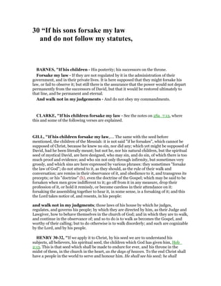 30 “If his sons forsake my law
and do not follow my statutes,
BAR ES, "If his children - His posterity; his successors on the throne.
Forsake my law - If they are not regulated by it in the administration of their
government, and in their private lives. It is here supposed that they might forsake his
law, or fail to observe it; but still there is the assurance that the power would not depart
permanently from the successors of David, but that it would be restored ultimately to
that line, and be permanent and eternal.
And walk not in my judgements - And do not obey my commandments.
CLARKE, "If his children forsake my law - See the notes on 2Sa_7:13, where
this and some of the following verses are explained.
GILL, "If his children forsake my law,.... The same with the seed before
mentioned, the children of the Messiah: it is not said "if he forsakes", which cannot be
supposed of Christ, because he knew no sin, nor did any; which yet might be supposed of
David, had he been literally meant; but not he, nor his natural children, but the spiritual
seed of mystical David, are here designed, who may sin, and do sin, of which there is too
much proof and evidence; and who sin not only through infirmity, but sometimes very
grossly, and which sins are here expressed by various phrases: they sometimes "forsake
the law of God"; do not attend to it, as they should, as the rule of their walk and
conversation; are remiss in their observance of it, and obedience to it, and transgress its
precepts; or his "doctrine" (h), even the doctrine of the Gospel; which may be said to be
forsaken when men grow indifferent to it; go off from it in any measure, drop their
profession of it, or hold it remissly, or become careless in their attendance on it:
forsaking the assembling together to hear it, in some sense, is a forsaking of it; and this
the Lord takes notice of, and resents, in his people:
and walk not in my judgments; those laws of his house by which he judges,
regulates, and governs his people; by which they are directed by him, as their Judge and
Lawgiver, how to behave themselves in the church of God; and in which they are to walk,
and continue in the observance of; and so to do is to walk as becomes the Gospel, and
worthy of their calling; but to do otherwise is to walk disorderly; and such are cognizable
by the Lord, and by his people.
HE RY 30-32, "If we apply it to Christ, by his seed we are to understand his
subjects, all believers, his spiritual seed, the children which God has given him, Heb_
2:13. This is that seed which shall be made to endure for ever, and his throne in the
midst of them, in the church in the heart, as the days of heaven. To the end Christ shall
have a people in the world to serve and honour him. He shall see his seed; he shall
 