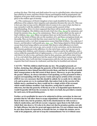 prolong his days. This holy seed shall endure for ever in a glorified state, when time and
days shall be no more; and thus Christ's throne and kingdom shall be perpetuated: the
kingdom of his grace shall continue through all the ages of time and the kingdom of his
glory to the endless ages of eternity.
[1.] The continuance of Christ's kingdom is here made doubtful by the sins and
afflictions of his subjects; their iniquities and calamities threaten the ruin of it. This case
is here put, that we may not be offended when it comes to be a case in fact, but that we
may reconcile it with the stability of the covenant and be assured of that
notwithstanding. First, It is here supposed that there will be much amiss in the subjects
of Christ's kingdom. His children may forsake God's law (Psa_89:30) by omissions, and
break his statutes (Psa_89:31) by commissions. There are spots which are the spots of
God's children, Deu_32:5. Many corruptions there are in the bowels of the church, as
well as in the hearts of those who are the members of it, and these corruptions break out.
Secondly, They are here told that they must smart for it (Psa_89:32): I will visit their
transgression with a rod, their transgression sooner than that of others. You only have I
known, and therefore I will punish you, Amo_3:2. Their being related to Christ shall not
excuse them from being called to an account. But observe what affliction is to God's
people. 1. It is but a rod, not an axe, not a sword; it is for correction, not for destruction.
This denotes gentleness in the affliction; it is the rod of men, such a rod as men use in
correcting their children; and it denotes a design of good in and by the affliction, such a
rod as yields the peaceable fruit of righteousness. 2. It is a rod on the hand of God (I will
visit them), he who is wise, and knows what he does, gracious, and will do what is best.
3. It is a rod which they shall never feel the smart of but when there is great need: If they
break my law, then I will visit their transgression with the rod, but not else. Then it is
requisite that God's honour be vindicated, and that they be humbled and reduced.
CALVI , "30.If his children shall forsake my law. The prophet proceeds yet
farther, declaring, that although the posterity of David should fall into sin, yet God
had promised to show himself merciful towards them, and that he would not punish
their transgressions to the full extent of their desert. Moreover, to give the promise
the greater efficacy, he always introduces God speaking, as if he presented to him a
request corresponding with the precise words and express articles of his covenant.
(549) It was very necessary that this should be added; for so easily do we slide into
evil, and so prone are we to continual falls, that unless God, in the exercise of his
infinite mercy, pardoned us, there would not be a single article of his covenant
which would continue steadfast. God, therefore, seeing that it could not be
otherwise, but that the posterity of David, in so far as it depended upon themselves,
would frequently fall from the covenant, by their own fault, has provided a remedy
for such cases, in his pardoning grace.
Farther, as it is profitable for men to be subjected to divine correction, he does not
promise that he will allow them to escape unpunished, which would be to encourage
them in their sins; but he promises, that in his chastisements he will exercise a
fatherly moderation, and will not execute vengeance upon them to the full extent
which their sins deserve. It is also to be observed, that he promises pardon, not only
for light offenses, but also for great and aggravated sins. It is not without cause that
he uses these forms of expression, to forsake his law, to violate his statutes, not to
walk in his judgments, and not to keep his commandments or is it without cause
 