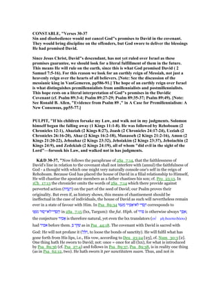 CO STABLE, "Verses 30-37
Sin and disobedience would not cancel God"s promises to David in the covenant.
They would bring discipline on the offenders, but God swore to deliver the blessings
He had promised David.
Since Jesus Christ, David"s descendant, has not yet ruled over Israel as these
promises guarantee, we should look for a literal fulfillment of them in the future.
This means He will rule on the earth, since this is what God promised David ( 2
Samuel 7:5-16). For this reason we look for an earthly reign of Messiah, not just a
heavenly reign over the hearts of all believers. [ ote: See the discussion of the
messianic king in VanGemeren, pp586-91.] The hope of an earthly reign over Israel
is what distinguishes premillennialists from amillennialists and postmillennialists.
This hope rests on a literal interpretation of God"s promises in the Davidic
Covenant (cf. Psalm 89:3-4; Psalm 89:27-29; Psalm 89:35-37; Psalm 89:49). [ ote:
See Ronald B. Allen, "Evidence from Psalm 89 ," in A Case for Premillennialism: A
ew Consensus, pp55-77.]
PULPIT, "If his children forsake my Law, and walk not in my judgments. Solomon
himself began the falling away (1 Kings 11:1-8). He was followed by Rehoboam (2
Chronicles 12:1), Ahaziah (2 Kings 8:27), Joash (2 Chronicles 24:17-24), Uzziah (2
Chronicles 26:16-20), Ahaz (2 Kings 16:2-18), Manasseh (2 Kings 21:2-16), Amon (2
Kings 21:20-22), Jehoahaz (2 Kings 23:32), Jehoiakim (2 Kings 23:37), Jehoiachin (2
Kings 24:9), and Zedekiah (2 Kings 24:19), all of whom "did evil in the sight of the
Lord"—forsook his Law, and walked not in has judgments.
K&D 30-37, "Now follows the paraphrase of 2Sa_7:14, that the faithlessness of
David's line in relation to the covenant shall not interfere with (annul) the faithfulness of
God - a thought with which one might very naturally console one's self in the reign of
Rehoboam. Because God has placed the house of David in a filial relationship to Himself,
He will chastise the apostate members as a father chastises his son; cf. Pro_23:13. In
1Ch_17:13 the chronicler omits the words of 2Sa_7:14 which there provide against
perverted action (‫וֹות‬ ֲ‫ֽע‬ ַ‫)ה‬ on the part of the seed of David; our Psalm proves their
originality. But even if, as history shows, this means of chastisement should be
ineffectual in the case of individuals, the house of David as such will nevertheless remain
ever in a state of favour with Him. In Psa_89:34 ‫ּו‬ ִ‫ע‬ ֵ‫מ‬ ‫יר‬ ִ‫פ‬ፎ‫ּא־‬‫ל‬ ‫י‬ ִ ְ‫ס‬ ַ‫ח‬ corresponds to
‫וּ‬ ֶ ִ‫מ‬ ‫סוּר‬ָ‫ּא־י‬‫ל‬‫י־‬ ִ ְ‫ס‬ ַ‫ח‬ְ‫ו‬ in 2Sa_7:15 (lxx, Targum): the fut. Hiph. of ‫פרר‬ is otherwise always ‫ר‬ ֵ‫פ‬ ֵ‫;א‬
the conjecture ‫יר‬ ִ‫ס‬ፎ is therefore natural, yet even the lxx translators (ου ʆ µᆱ διασκεδάσω)
had ‫אפיר‬ before them. ְ ‫ר‬ ֵ ִ‫שׁ‬ as in Psa_44:18. The covenant with David is sacred with
God: He will not profane it (‫ל‬ ֵ ִ‫,ח‬ to loose the bonds of sanctity). He will fulfil what has
gone forth from His lips, i.e., His vow, according to Deu_23:24 [23], cf. Num_30:3 [2].
One thing hath He sworn to David; not: once = once for all (lxx), for what is introduced
by Psa_89:36 (cf. Psa_27:4) and follows in Psa_89:37, Psa_89:38, is in reality one thing
(as in Psa_62:12, two). He hath sworn it per sanctitatem suam. Thus, and not in
 