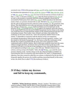 sanctuario meo, ‫י‬ ִ‫שׁ‬ ְ‫ד‬ ָ‫ק‬ ְ in this passage and Amo_4:2 (cf. on Psa_60:8) is to be rendered,
for elsewhere the expression is ‫י‬ ִ , Gen_22:16; Isa_45:23, or ‫ּו‬‫שׁ‬ ְ‫פ‬ַ‫נ‬ ְ , Amo_6:8; Jer_51:14,
or ‫י‬ ִ‫מ‬ ְ‫שׁ‬ ִ , Jer_44:26, or ‫ּו‬‫נ‬‫י‬ ִ‫ימ‬ ִ , Isa_62:8. It is true we do not read any set form of oath in 2
Sam. 7, 1 Chr. 17, but just as Isaiah, Isa_54:9, takes the divine promise in Gen_8:21 as
an oath, so the promise so earnestly and most solemnly pledged to David may be
accounted by Psalm-poesy (here and in Psa_132:11), which reproduces the historical
matter of fact, as a promise attested with an oath. With ‫ם‬ ִ‫א‬ in Psa_89:36 God asserts
that He will not disappoint David in reference to this one thing, viz., the perpetuity of his
throne. This shall stand for ever as the sun and moon; for these, though they may one
day undergo a change (Psa_102:27), shall nevertheless never be destroyed. In the
presence of 2Sa_7:16 it looks as if Psa_89:38 ought to be rendered: and as the witness
in the clouds shall it (David's throne) be faithful (perpetual). By the witness in the clouds
one would then have to understand the rainbow as the celestial memorial and sign of an
everlasting covenant. Thus Luther, Geier, Schmid, and others. But neither this
rendering, nor the more natural one, “and as the perpetual, faithful witness in the
clouds,” is admissible in connection with the absence of the ְⅴ of comparison.
Accordingly Hengstenberg, following the example of Jewish expositors, renders: “and
the witness in the clouds is perpetual,” viz., the moon, so that the continuance of the
Davidic line would be associated with the moon, just as the continuance of the
condemned earth is with the rainbow. But in what sense would the moon have the name,
without example elsewhere, of witness? Just as the Book of Job was the key to the
conclusion of Ps 88, so it is the key to this ambiguous verse of the Psalm before us. It has
to be explained according to Job_16:19, where Job says: “Behold in heaven is my
witness, and my surety in the heights.” Jahve, the ‫ן‬ ָ‫מ‬ ֱ‫ֽא‬ֶ‫נ‬ ‫ל‬ ֵ‫א‬ (Deu_7:9), seals His sworn
promise with the words, “and the witness in the sky (ethereal heights) is faithful” (cf.
concerning this Waw in connection with asseverations, Ew. §340, c). Hengstenberg's
objection, that Jahve cannot be called His own witness, is disposed of by the fact that ‫ד‬ ֵ‫ע‬
frequently signifies the person who testifies anything concerning himself; in this sense,
in fact, the whole Tôra is called ‫ה‬ ‫דוּת‬ ֵ‫ע‬ (the testimony of Jahve).
31 if they violate my decrees
and fail to keep my commands,
BAR ES, "If they break my statutes - Margin, “profane.” The Hebrew word
means to pollute or defile; and the idea is, If they practically contemn them; if they
regard them as things of nought, or treat them with disdain as a polluted or defiled
 