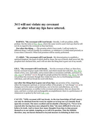 34 I will not violate my covenant
or alter what my lips have uttered.
BAR ES, "My covenant will I not break - literally, I will not pollute, defile,
profane. See the notes at Psa_89:31, where the same word is used. God says that he will
not do in regard to the covenant as they had done.
Nor alter the thing ... - The promise which I have made. I will not make it a
different thing. I will not modify its conditions, or withdraw it. It shall stand precisely as
it was when I uttered it. What God promises will be exactly performed.
CLARKE, "My covenant will I not break - My determination to establish a
spiritual kingdom, the head of which shall be Jesus, the son of David, shall never fail. My
prophets have declared this, and I will not alter the thing that is gone out of my mouth.
GILL, "My covenant will I not break,.... Not the covenant at Sinai, as Aben Ezra,
but the covenant of grace made with Christ, and which stands fast with him, Psa_89:3,
which is firm, sure, and stable, and as immovable as mountains and hills, and more so,
2Sa_23:5 or "profane" (m) it, though his people profane his statutes, Psa_89:31, he will
not profane his covenant; though they violate his laws, he is a God keeping covenant
with them, and will not break his word with them:
nor alter the thing that is gone out of my lips; any promise of his, respecting
either the temporal, spiritual, or eternal welfare of his people: or "not change" (n); as he
changes not in his nature and perfections, nor in his love and affections, nor in his
counsels and purposes; so neither in his covenant and promises, they are always the
same, and have a certain and unchangeable accomplishment; there is a performance of
whatsoever is spoken by the Lord, Luk_1:45.
CALVI , "34My covenant will I not break. As the true knowledge of God’s mercy
can only be obtained from his word, he enjoins us to keep our eyes intently fixed
upon his covenant. The more excellent and invaluable a blessing it is, “ ever to be
rejected after having been once adopted by him,” the more difficult it is for us to
believe its truth. And we know how many thoughts from time to time present
themselves to our minds, tempting us to call it in question. That the faithful,
therefore, may not harass themselves beyond measure in debating in their own
 