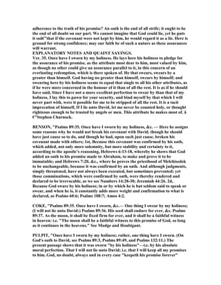 adherence to the truth of his promise? An oath is the end of all strife; it ought to be
the end of all doubt on our part. We cannot imagine that God could lie, yet he puts
it soâ€”that if the covenant were not kept by him, he would regard it as a lie. Here is
ground for strong confidence; may our faith be of such a nature as these assurances
will warrant.
EXPLA ATORY OTES A D QUAI T SAYI GS.
Ver. 35. Once have I sworn by my holiness. He lays here his holiness to pledge for
the assurance of his promise, as the attribute most dear to him, most valued by him,
as though no other could give an assurance parallel to it, in this concern of an
everlasting redemption, which is there spoken of. He that swears, swears by a
greater than himself. God having no greater than himself, swears by himself; and
swearing here by his holiness seems to equal that single to all his other attributes, as
if he were more concerned in the honour of it than of all the rest. It is as if he should
have said, Since I have not a more excellent perfection to swear by than that of my
holiness, I lay this to pawn for your security, and bind myself by that which I will
never part with, were it possible for me to be stripped of all the rest. It is a tacit
imprecation of himself, If I lie unto David, let me never be counted holy, or thought
righteous enough to be trusted by angels or men. This attribute he makes most of. â
€”Stephen Charnock.
BE SO , "Psalms 89:35. Once have I sworn by my holiness, &c. — Here he assigns
some reasons why he would not break his covenant with David, though he should
have just cause so to do, and though he had, upon such just cause, broken his
covenant made with others; 1st, Because this covenant was confirmed by his oath,
which added, not only more solemnity, but more stability and certainty to it,
according to the apostle’s reasoning, Hebrews 6:13-18, whereby he shows that God
added an oath to his promise made to Abraham, to make and prove it to be
immutable; and Hebrews 7:20, &c., where he proves the priesthood of Melchisedek
to be unchangeable, because it was confirmed by an oath. And although judgments,
simply threatened, have not always been executed, but sometimes prevented; yet
those comminations, which were confirmed by oath, were thereby rendered and
declared to be irrevocable, as we see umbers 14:28-30; Jeremiah 44:26. 2d,
Because God sware by his holiness; in or by which he is but seldom said to speak or
swear, and when he is, it constantly adds more weight and confirmation to what is
declared, as Psalms 60:6; Psalms 108:7; Amos 4:2.
COKE, "Psalms 89:35. Once have I sworn, &c.— One thing I swear by my holiness;
(I will not lie unto David:) Psalms 89:36. His seed shall endure for ever, &c. Psalms
89:37. As the moon, it shall be fixed firm for ever, and it shall be a faithful witness
in heaven: i.e. "The moon shall be a faithful witness to this promise of God, so long
as it continues in the heavens." See Mudge and Houbigant.
PULPIT, "Ones have I sworn by my holiness; rather, one thing have I sworn. (On
God's oath to David, see Psalms 89:3, Psalms 89:49, and Psalms 132:11.) The
present passage shows that it was sworn "by his holiness"—i.e. by his absolute
moral perfection. That I will not lie unto David; i.e. that I will keep all my promises
to him. God, no doubt, always and in every case "keepeth his promise forever"
 