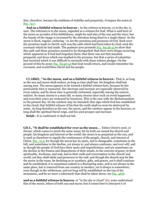 they, therefore, became the emblems of stability and perpetuity. Compare the notes at
Psa_72:7.
And as a faithful witness in heaven - As the witness in heaven, or in the sky, is
sure. The reference is to the moon, regarded as a witness for God. What is said here of
the moon as an index of his faithfulness, might be said also of the sun and the stars; but
the beauty of the image is increased by the attention being fixed to a single object. As the
moon is fixed, regular, enduring - so are the promises and purposes of God. Such were
the promises made to David; such was the oath which had been taken by God; such the
covenant which he had made. The psalmist now proceeds Psa_89:38-45 to show that
this oath and these promises seemed to be disregarded; that there were things occurring
which appeared as if God had forgotten them; that there was not that manifest
prosperity and favor which was implied in the promise; but that a series of calamities
had occurred which it was difficult to reconcile with these solemn pledges. On the
ground of this he prays Psa_89:46-52 that God would return, and would remember his
covenant, and would bless David and his people.
CLARKE, "As the moon, and as a faithful witness in heaven - That is, as long
as the sun and moon shall endure, as long as time shall last, his kingdom shall last
among men. The moon appears to be termed a faithful witness here, because by her
particularly time is measured. Her decrease and increase are especially observed by
every nation, and by these time is generally estimated, especially among the eastern
nations. So many moons is a man old; so many moons since such an event happened;
and even their years are reckoned by lunations. This is the case with the Mohammedans
to the present day. Or the rainbow may be intended; that sign which God has established
in the cloud; that faithful witness of his that the earth shall no more be destroyed by
water. As long therefore as the sun, the moon, and the rainbow appear in the heavens, so
long shall the spiritual David reign, and his seed prosper and increase.
Selah - It is confirmed; it shall not fail.
GILL, "It shall be established for ever as the moon,.... Either Christ's seed, or
throne, which comes to much the same sense; for by both are meant his church and
people, his kingdom and interest in the world; the moon is as perpetual as the sun, and
is used as elsewhere to signify the continuance of the people, church, and interest of
Christ, Psa_72:5, for though the moon has its spots, and is changeable, sometimes in the
full, and sometimes in the decline, yet always is, and always continues, and ever will; and
so though the people of God have their spots and imperfections, and are sometimes on
the decline in the frames and dispositions of their minds, in the exercise of grace, in their
spirituality, liveliness, and zeal, and in their walk and conversation in the church and
world; yet they shall abide and persevere to the end; and though the church may be like
the moon in the wane, be declining as to numbers, gifts, and graces, yet it shall continue
and be established; it is sometimes indeed in a fluctuating state, and is not always in the
same place, but is removed from one country to another; yet it always is somewhere,
even though in the wilderness, and ere long will be established on the top of the
mountains, and be no more a tabernacle that shall be taken down; see Psa_48:8.
and as a faithful witness in heaven: or "in the sky or cloud" (b); some understand
this of the moon, others of both sun and moon; but it seems best to interpret it of
 