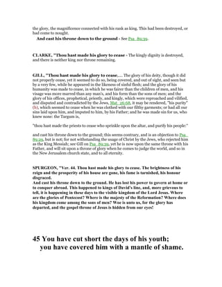 the glory, the magnificence connected with his rank as king. This had been destroyed, or
had come to nought.
And cast his throne down to the ground - See Psa_89:39.
CLARKE, "Thou hast made his glory to cease - The kingly dignity is destroyed,
and there is neither king nor throne remaining.
GILL, "Thou hast made his glory to cease,.... The glory of his deity, though it did
not properly cease, yet it seemed to do so, being covered, and out of sight, and seen but
by a very few, while he appeared in the likeness of sinful flesh; and the glory of his
humanity was made to cease, in which he was fairer than the children of men, and his
visage was more marred than any man's, and his form than the sons of men; and the
glory of his offices, prophetical, priestly, and kingly, which were reproached and vilified,
and disputed and contradicted by the Jews, Mat_26:68, it may be rendered, "his purity"
(b), which seemed to cease when he was clothed with our filthy garments; or had all our
sins laid upon him, and imputed to him, by his Father; and he was made sin for us, who
knew none: the Targum is,
"thou hast made the priests to cease who sprinkle upon the altar, and purify his people:''
and cast his throne down to the ground; this seems contrary, and is an objection to Psa_
89:29, but is not; for not withstanding the usage of Christ by the Jews, who rejected him
as the King Messiah; see Gill on Psa_89:39, yet he is now upon the same throne with his
Father, and will sit upon a throne of glory when he comes to judge the world, and so in
the New Jerusalem church state, and to all eternity.
SPURGEO , "Ver. 44. Thou hast made his glory to cease. The brightness of his
reign and the prosperity of his house are gone, his fame is tarnished, his honour
disgraced.
And cast his throne down to the ground. He has lost his power to govern at home or
to conquer abroad. This happened to kings of David's line, and, more grievous to
tell, it is happening in these days to the visible kingdom of the Lord Jesus. Where
are the glories of Pentecost? Where is the majesty of the Reformation? Where does
his kingdom come among the sons of men? Woe is unto us, for the glory has
departed, and the gospel throne of Jesus is hidden from our eyes!
45 You have cut short the days of his youth;
you have covered him with a mantle of shame.
 