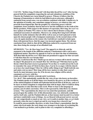 CALVI , "46.How long, O Jehovah? wilt thou hide thyself for ever? After having
poured forth his complaints respecting the sad and calamitous condition of the
Church, the Psalmist now turns himself to prayer. Whence it follows that the
language of lamentation to which he had hitherto given utterance, although it
emanated from carnal sense, was nevertheless conjoined with faith. Unbelievers, in
the agitation of trouble, may sometimes engage in prayer, yet whatever they ask
proceeds from feigned lips. But the prophet, by connecting prayer with his
complaints, bears testimony that he had never lost his confidence in the truth of the
Divine promises. With respect to this manner of expression, How long, for ever? we
have spoken on Psalms 79:5, where we have shown that it denotes a long and
continued succession of calamities. Moreover, by asking How long God will hide
himself, he tacitly intimates that all will be well as soon as God is pleased to look
upon his chosen people with a benignant countenance. In the second clause of the
verse, he again mentions as the reason why God did not vouchsafe to look upon
them with paternal favor, that his anger was incensed against them. The obvious
conclusion from which is, that all the afflictions endured by us proceed from our
sins; these being the scourges of an offended God.
SPURGEO , "Ver. 46. How long, Lord? The appeal is to Jehovah, and the
argument is the length of the affliction endured. Chastisement with a rod is not a
lengthened matter, therefore he appeals to God to cut short the time of tribulation.
Wilt thou hide thyself for ever? Hast thou not promised to appear for thor servantâ
€”wilt thou then for ever forsake him?
Shall thy wrath burn like fire? Shall it go on and on evermore till it utterly consume
its object? Be pleased to set a bound! How far wilt thou go? Wilt thou burn up the
throne which thou hast sworn to perpetuate? Even thus we would entreat the Lord
to remember the cause of Christ in these days. Can he be so angry with his church
as to leave her much longer? How far will he suffer things to go? Shall truth die out,
and saints exist no more? How long will he leave matters to take their course?
Surely he must interpose soon, for, if he do not, true religion will be utterly
consumed, as it were, with fire.
EXPLA ATORY OTES A D QUAI T SAYI GS.
Ver. 46-47. This undoubtedly sounds like the voice of one who knows no hereafter.
The Psalmist speaks as if all his hopes were bound by the grave; as if the overthrow
of the united kingdom of Judah and Ephraim had bereft him of all his joy; and as if
he knew no future kingdom to compensate him with its hopes. But it would be doing
cruel injustice to take him thus at his word. What we hear is the language of
passion, not of sedate conviction. This is well expressed by John Howe in a famous
sermon. "The expostulation (he observes) was somewhat passionate, and did
proceed upon the sudden view of this disconsolate case, very abstractly considered,
and by itself only; and the Psalmist did not, at that instant, look beyond it to a better
and more comfortable scene of things. An eye bleared with present sorrow sees not
far, nor comprehends so much at one view, as it would at another time, or as it doth
presently when the tear is wiped out and its own beams have cleared it up."
It would be unwarrantable, therefore, to infer from Ethan's expostulation, that the
saints who lived under the early kings were strangers to the hope of everlasting life.
I am inclined to go further, and to point to this very complaint as affording a
 