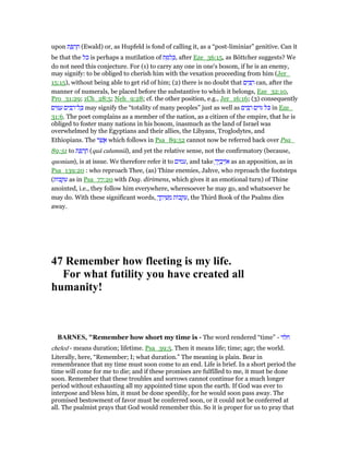 upon ‫ת‬ ַ ְ‫ר‬ ֶ‫ח‬ (Ewald) or, as Hupfeld is fond of calling it, as a “post-liminiar” genitive. Can it
be that the ‫כל‬ is perhaps a mutilation of ‫ת‬ ַ ִ‫ל‬ ְⅴ, after Eze_36:15, as Böttcher suggests? We
do not need this conjecture. For (1) to carry any one in one's bosom, if he is an enemy,
may signify: to be obliged to cherish him with the vexation proceeding from him (Jer_
15:15), without being able to get rid of him; (2) there is no doubt that ‫ים‬ ִ ַ‫ר‬ can, after the
manner of numerals, be placed before the substantive to which it belongs, Eze_32:10,
Pro_31:29; 1Ch_28:5; Neh_9:28; cf. the other position, e.g., Jer_16:16; (3) consequently
‫ים‬ ִ ַ‫ע‬ ‫ים‬ ִ ַ‫ל־ר‬ ָⅴ may signify the “totality of many peoples” just as well as ‫ים‬ ִ ַ‫ר‬ ‫ם‬ִ‫ּוי‬ ‫ּל‬ⅴ in Eze_
31:6. The poet complains as a member of the nation, as a citizen of the empire, that he is
obliged to foster many nations in his bosom, inasmuch as the land of Israel was
overwhelmed by the Egyptians and their allies, the Libyans, Troglodytes, and
Ethiopians. The ‫ר‬ ֶ‫שׁ‬ ֲ‫א‬ which follows in Psa_89:52 cannot now be referred back over Psa_
89:51 to ‫ת‬ ַ ְ‫ר‬ ֶ‫ח‬ (quâ calumniâ), and yet the relative sense, not the confirmatory (because,
quoniam), is at issue. We therefore refer it to ‫,עמים‬ and take ָ‫יך‬ ֶ‫ב‬ְ‫ֽוי‬ּ‫א‬ as an apposition, as in
Psa_139:20 : who reproach Thee, (as) Thine enemies, Jahve, who reproach the footsteps
(‫ּות‬‫ב‬ ְ ִ‫ע‬ as in Psa_77:20 with Dag. dirimens, which gives it an emotional turn) of Thine
anointed, i.e., they follow him everywhere, wheresoever he may go, and whatsoever he
may do. With these significant words, ָ‫ך‬ ֶ‫יח‬ ִ‫שׁ‬ ְ‫מ‬ ‫ּות‬‫ב‬ ְ ִ‫,ע‬ the Third Book of the Psalms dies
away.
47 Remember how fleeting is my life.
For what futility you have created all
humanity!
BAR ES, "Remember how short my time is - The word rendered “time” - ‫חלד‬
cheled - means duration; lifetime. Psa_39:5. Then it means life; time; age; the world.
Literally, here, “Remember; I; what duration.” The meaning is plain. Bear in
remembrance that my time must soon come to an end. Life is brief. In a short period the
time will come for me to die; and if these promises are fulfilled to me, it must be done
soon. Remember that these troubles and sorrows cannot continue for a much longer
period without exhausting all my appointed time upon the earth. If God was ever to
interpose and bless him, it must be done speedily, for he would soon pass away. The
promised bestowment of favor must be conferred soon, or it could not be conferred at
all. The psalmist prays that God would remember this. So it is proper for us to pray that
 