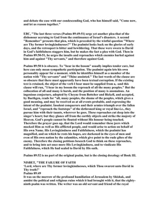 and debate the case with our condescending God, who has himself said, "Come now,
and let us reason together."
EBC, "The last three verses (Psalms 89:49-51) urge yet another plea-that of the
dishonour accruing to God from the continuance of Israel’s disasters. A second
"Remember" presents that plea, which is preceded by the wistful question "Where
are Thy former lovingkindnesses?" The psalmist looks back on the glories of early
days, and the retrospect is bitter and bewildering. That these were sworn to David
in God’s faithfulness staggers him, but he makes the fact a plea with God. Then in
Psalms 89:50-51, he urges the insults and reproaches which enemies hurled against
him and against "Thy servants," and therefore against God.
Psalms 89:50 b is obscure. To "bear in the bosom" usually implies tender care, but
here can only mean sympathetic participation. The psalmist again lets his own
personality appear for a moment, while he identifies himself as a member of the
nation with "Thy servants" and "Thine anointed." The last words of the clause are
so obscure that there must apparently have been textual corruption. If the existing
text is retained, the object of the verb I bear must be supplied from a, -and this
clause will run, "I bear in my bosom the reproach of all the many peoples." But the
collocation of all and many is harsh, and the position of many is anomalous. An
ingenious conjecture, adopted by Cheyne from Bottcher and Bickell, and accepted,
by Baethgen, reads for "all, many peoples, the shame of the peoples, which gives a
good meaning, and may be received as at all events probable, and expressing the
intent of the psalmist. Insolent conquerors and their armies triumph over the fallen
Israel, and "reproach the footsteps" of the dethroned king or royal line-i.e., they
pursue him with their taunts, wherever he goes. These reproaches cut deep into the
singer’s heart; but they glance off from the earthly objects and strike the majesty of
Heaven. God’s people cannot be flouted without His honour being touched.
Therefore the prayer goes up, that the Lord would remember these jeers which
mocked Him as well as His afflicted people, and would arise to action on behalf of
His own ame. His Lovingkindness and Faithfulness, which the psalmist has
magnified, and on which he rests his hopes, are darkened in the eyes of men and
even of His own nation by the calamities, which give point to the rude gibes of the
enemy. Therefore the closing petitions beseech God to think on these reproaches,
and to bring into act once more His Lovingkindness, and to vindicate His
Faithfulness, which He had sealed to David by His oath.
Psalms 89:52 is no part of the original psalm, but is the closing doxology of Book III.
ISBET, "THE FAILURE OF FAITH
‘Lord, where are Thy former lovingkindnesses, which Thou swarest unto David in
Thy truth?’
Psalms 89:49
It was on the morrow of the profound humiliation of Jerusalem by Shishak, and
amidst the political and religious ruins which it had brought with it, that the eighty-
ninth psalm was written. The writer was an old servant and friend of the royal
 