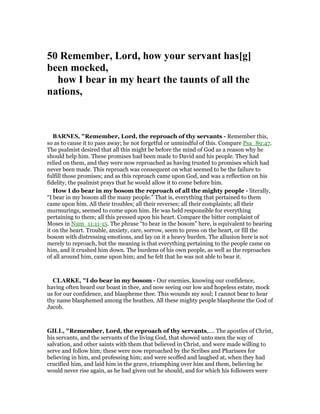 50 Remember, Lord, how your servant has[g]
been mocked,
how I bear in my heart the taunts of all the
nations,
BAR ES, "Remember, Lord, the reproach of thy servants - Remember this,
so as to cause it to pass away; he not forgetful or unmindful of this. Compare Psa_89:47.
The psalmist desired that all this might be before the mind of God as a reason why he
should help him. These promises had been made to David and his people. They had
relied on them, and they were now reproached as having trusted to promises which had
never been made. This reproach was consequent on what seemed to be the failure to
fulfill those promises; and as this reproach came upon God, and was a reflection on his
fidelity, the psalmist prays that he would allow it to come before him.
How I do bear in my bosom the reproach of all the mighty people - literally,
“I bear in my bosom all the many people.” That is, everything that pertained to them
came upon him. All their troubles; all their reverses; all their complaints; all their
murmurings, seemed to come upon him. He was held responsible for everything
pertaining to them; all this pressed upon his heart. Compare the bitter complaint of
Moses in Num_11:11-15. The phrase “to bear in the bosom” here, is equivalent to bearing
it on the heart. Trouble, anxiety, care, sorrow, seem to press on the heart, or fill the
bosom with distressing emotions, and lay on it a heavy burden. The allusion here is not
merely to reproach, but the meaning is that everything pertaining to the people came on
him, and it crushed him down. The burdens of his own people, as well as the reproaches
of all around him, came upon him; and he felt that he was not able to bear it.
CLARKE, "I do bear in my bosom - Our enemies, knowing our confidence,
having often heard our boast in thee, and now seeing our low and hopeless estate, mock
us for our confidence, and blaspheme thee. This wounds my soul; I cannot bear to hear
thy name blasphemed among the heathen. All these mighty people blaspheme the God of
Jacob.
GILL, "Remember, Lord, the reproach of thy servants,.... The apostles of Christ,
his servants, and the servants of the living God, that showed unto men the way of
salvation, and other saints with them that believed in Christ, and were made willing to
serve and follow him; these were now reproached by the Scribes and Pharisees for
believing in him, and professing him; and were scoffed and laughed at, when they had
crucified him, and laid him in the grave, triumphing over him and them, believing he
would never rise again, as he had given out he should, and for which his followers were
 