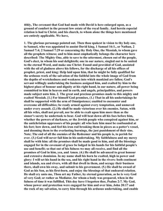 4thly, The covenant that God had made with David is here enlarged upon, as a
ground of comfort in the present low estate of the royal family. And herein especial
relation is had to Christ, and his church, to whom alone the things here mentioned
are entirely applicable. We have,
1. The glorious personage pointed out. Then thou spakest in vision to thy holy one,
to Samuel, who was appointed to anoint David king, 1 Samuel 16:1., or athan, 2
Samuel 7:4; 2 Samuel 7:29 or concerning thy Holy One, the Messiah, to whom gave
all the prophets witness; and to him most emphatically belongs the character here
described: The Mighty One, able to save to the uttermost, chosen out of the people,
God's elect, in whom his soul delighteth; one in our nature, singled out to be united
to the eternal Word, and make one Christ: Found and provided of God, anointed
with the oil of gladness above his fellows, for the discharge of all his offices of
prophet, priest, and king: Help laid upon him, that he might be fully qualified for
the arduous work of the salvation of the faithful into the whole image of God from
the depths of wretchedness and weakness into which mankind are fallen; God's
servant willingly undertaking the business assigned him, and exalted by him to the
highest place of honour and dignity at his right hand, in our nature, all power being
committed to him in heaven and in earth, and angels, principalities, and powers
made subject unto him. 2. The great and precious promises made to this mighty and
exalted Messiah. [1.] For himself God promises, (1.) That in all his undertakings he
shall be supported with the arm of Omnipotence; enabled to encounter and
overcome all difficulties; be ready armed against every temptation, and unmoved
under every assault. (2.) He shall be made victorious over his enemies. Satan, with
all his wiles, shall not prevail, nor be able to exalt upon him more than as the
sinner's surety he undertook to bear. God will beat down all his foes before him,
whether the powers of darkness, or the Jewish people who conspired against him, or
the antichristian oppressors of his people: all who hate him must be confounded at
his feet; bow down, and feel his iron rod breaking them in pieces as a potter's vessel,
and dooming them to the everlasting burnings, the just punishment of their sins.
ote; The end of all the enemies of the Redeemer and his people is, to perish for
ever. (3.) God will never fail him in his undertaking. My faithfulness and my mercy
shall be with him: all the promises shall be made good to him, and all the blessings
engaged for in the covenant of grace be lodged in his hands for his faithful people's
use and benefit; so that out of his fulness we may all receive, and find all the
promises of God in him, yea, and Amen. (4.) He shall be advanced to great honour
and extensive dominion. In my name shall his horn be exalted, high in power and
glory: I will set his hand in the sea, and his right hand in the rivers: both continent
and islands, sea and rivers, with all that dwell in them, and occupy their business
there, shall own his sway, and submit to his government. (5.) He shall be owned of
God as his Son, as his first-born, and enjoy the blessings of that endeared relation.
He shall cry unto me, Thou art my Father, by eternal generation, as he is very God
of very God; or rather as Mediator, for whom a body was prepared, when in the
fulness of time it was fulfilled, This day have I begotten thee, Psalms 2:7. My God,
whose power and protection were engaged for him and over him, John 20:17 and
the rock of my salvation, to carry him through his arduous undertaking, and enable
 