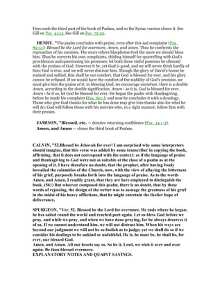 Here ends the third part of the book of Psalms, and so the Syriac version closes it. See
Gill on Psa_41:13. See Gill on Psa_72:20.
HE RY, "The psalm concludes with praise, even after this sad complaint (Psa_
89:52): Blessed be the Lord for evermore, Amen, and amen. Thus he confronts the
reproaches of his enemies. The more others blaspheme God the more we should bless
him. Thus he corrects his own complaints, chiding himself for quarrelling with God's
providences and questioning his promises; let both these sinful passions be silenced
with the praises of God. However it be, yet God is good, and we will never think hardly of
him; God is true, and we will never distrust him. Though the glory of David's house be
stained and sullied, this shall be our comfort, that God is blessed for ever, and his glory
cannot be eclipsed. If we would have the comfort of the stability of God's promise, we
must give him the praise of it; in blessing God, we encourage ourselves. Here is a double
Amen, according to the double signification. Amen - so it is, God is blessed for ever.
Amen - be it so, let God be blessed for ever. He began the psalm with thanksgiving,
before he made his complaint (Psa_89:1); and now he concludes it with a doxology.
Those who give God thanks for what he has done may give him thanks also for what he
will do; God will follow those with his mercies who, in a right manner, follow him with
their praises.
JAMISO , "Blessed, etc. — denotes returning confidence (Psa_34:1-3).
Amen, and Amen — closes the third book of Psalms.
CALVI , "52.Blessed be Jehovah for ever! I am surprised why some interpreters
should imagine, that this verse was added by some transcriber in copying the book,
affirming, that it does not correspond with the context: as if the language of praise
and thanksgiving to God were not as suitable at the close of a psalm as at the
opening of it. I have therefore no doubt, that the prophet, after having freely
bewailed the calamities of the Church, now, with the view of allaying the bitterness
of his grief, purposely breaks forth into the language of praise. As to the words
Amen, and Amen, I readily grant, that they are here employed to distinguish the
book. (561) But whoever composed this psalm, there is no doubt, that by these
words of rejoicing, the design of the writer was to assuage the greatness of his grief
in the midst of his heavy afflictions, that he might entertain the livelier hope of
deliverance.
SPURGEO , "Ver. 52. Blessed be the Lord for evermore. He ends where he began;
he has sailed round the world and reached port again. Let us bless God before we
pray, and while we pray, and when we have done praying, for he always deserves it
of us. If we cannot understand him, we will not distrust him. When his ways are
beyond our judgment we will not be so foolish as to judge; yet we shall do so if we
consider his dealings to be unkind or unfaithful. He is, he must be, he shall be, for
ever, our blessed God.
Amen, and Amen. All our hearts say so. So be it, Lord, we wish it over and over
again. Be thou blessed evermore.
EXPLA ATORY OTES A D QUAI T SAYI GS.
 