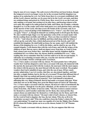 king by men of every tongue. The oath sworn to David has not been broken, though
the temporal crown is no longer worn, for in the covenant itself his kingdom was
spoken of as enduring for ever. In Christ Jesus there is a covenant established with
all the Lord's chosen, and they are by grace led to be the Lord's servants, and then
are ordained kings and priests by Christ Jesus. How sweet it is to see the Lord, not
only making a covenant, but owning to it in after days, and bearing witness to his
own oath; this ought to be solid ground for faith, and Ethan, the Ezrahite, evidently
thought it so. Let the reader and writer both pause over such glorious lines, and sing
of the mercies of the Lord, who thus avows the bonds of the covenant, and, in so
doing, gives a renewed pledge of his faithfulness to it. "I have", says the Lord, and
yet again "I have", as though he himself was nothing loath to dwell upon the theme.
We also would lovingly linger over the ipsissima verba of the covenant made with
David, reading them carefully and with joy. There are thus recorded in 2 Samuel
7:12-16 : "And when thy days be fulfilled, and thou shall sleep with thy fathers, I
will set up thy seed after thee, which shall proceed out of thy bowels, and I will
establish his kingdom. He shall build an house for my name, and I will stablish the
throne of his kingdom for ever. I will be his father, and he shall be my son. If he
commit iniquity, I will chasten him with the rod of men, and with the stripes of the
children of men: But my mercy shall not depart away from him, as I took it from
Saul, whom I put away before thee. And thine house and thy kingdom shall be
established for ever before thee: thy throne shall be established for ever." After
reading this, let us remember that the Lord has said to us by his servant Isaiah, "I
will make an everlasting covenant with you, even the sure mercies of David."
EXPLA ATORY OTES A D QUAI T SAYI GS.
Ver. 3. I have made a covenant with my chosen. We must ponder here with pious
wonder how God has deigned to enter into a covenant with man, the immortal with
the mortal, the most powerful with the weakest, the most just with the most unjust,
the richest with the poorest, the most blessed with the most wretched. The prophet
wonders that God is mindful of man, and visits the son of man. Of how much
greater admiration, I say is it worthy, that they are also joined together, and that
not after a simple fashion, but by the ties of a covenant? If man had affirmed this of
himself, that God was united and bound to him by a covenant, who is there that
would not have condemned him of temerity? ow God himself is introduced
affirming this very thing of himself, that he had made a covenant with man. What
saint does not see in this thing, how great the filanyrwpia of God is! â€”Musculus.
Ver. 3. I have made a covenant with my chosen. On heaven's side is God himself, the
party proposer. Though he was the party offended, yet the motion for a covenant
comes from him...The Father of mercies saith, "The lost creatures cannot contract
for themselves; and if another undertake not for them, they must perish; they
cannot choose an undertaker for themselves. I will choose one for them, and I will
make a covenant with my chosen." On man's side is God's chosen, or chosen One,
for the word of God is singular; the Son, the last Adam. Who else as fit to be
undertaker on man's side? Who else could have been the Father's choice for this
vast undertaking? o angel nor man was capable of it, but the Mighty One (Psalms
89:19) whom the Father points out to us as his chosen, Isaiah 13:1. â€”Thomas
Boston.
Ver. 3-4. I made a covenant with my chosen, etc. Do you suppose that this was
 