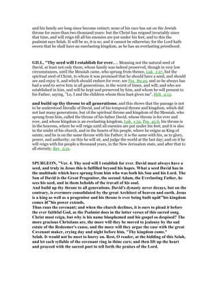 and his family are long since become extinct; none of his race has sat on the Jewish
throne for more than two thousand years: but the Christ has reigned invariably since
that time, and will reign till all his enemies are put under his feet; and to this the
psalmist says Selah. It will be so, it is so; and it cannot be otherwise; for the Lord hath
sworn that he shall have an euerlasting kingdom, as he has an everlasting priesthood.
GILL, "Thy seed will I establish for ever,.... Meaning not the natural seed of
David, at least not only them; whose family was indeed preserved, though in very low
circumstances, until the Messiah came, who sprung from thence, Luk_1:27, but the
spiritual seed of Christ, to whom it was promised that he should have a seed, and should
see and enjoy it, and which should endure for ever; see Psa_89:29, and so he always has
had a seed to serve him in all generations, in the worst of times, and will; and who are
established in him, and will be kept and preserved by him, and whom he will present to
his Father, saying, "Lo, I and the children whom thou hast given me", Heb_2:13.
and build up thy throne to all generations; and this shows that the passage is not
to be understood literally of David, and of his temporal throne and kingdom, which did
not last many generations; but of the spiritual throne and kingdom of the Messiah, who
sprung from him, called the throne of his father David, whose throne is for ever and
ever, and whose kingdom is an everlasting kingdom, Luk_1:32, Psa_45:6, his throne is
in the heavens, where he will reign until all enemies are put under his feet; and it is also
in the midst of his church, and in the hearts of his people, where he reigns as King of
saints; and he is on the same throne with his Father; it is the same with his, as to glory,
power, and authority; on this he will sit, and judge the world at the last day; and on it he
will reign with his people a thousand years, in the New Jerusalem state, and after that to
all eternity, Rev_3:21.
SPURGEO , "Ver. 4. Thy seed will I establish for ever. David must always have a
seed, and truly in Jesus this is fulfilled beyond his hopes. What a seed David has in
the multitude which have sprung from him who was both his Son and his Lord. The
Son of David is the Great Progenitor, the second Adam, the Everlasting Father, he
sees his seed, and in them beholds of the travail of his soul.
And build up thy throne to all generations. David's dynasty never decays, but on the
contrary, is evermore consolidated by the great Architect of heaven and earth. Jesus
is a king as well as a progenitor and his throne is ever being built upâ€”his kingdom
comes â€”his power extends.
Thus runs the covenant; and when the church declines, it is ours to plead it before
the ever faithful God, as the Psalmist does in the latter verses of this sacred song.
Christ must reign, but why is his name blasphemed and his gospel so despised? The
more gracious Christians are, the more will they be moved to jealousy by the sad
estate of the Redeemer's cause, and the more will they argue the case with the great
Covenant maker, crying day and night before him, "Thy kingdom come."
Selah. It would not be meet to hurry on. Rest, O reader, at the bidding of this Selah,
and let each syllable of the covenant ring in thine cars; and then lift up the heart
and proceed with the sacred poet to tell forth the praises of the Lord.
 